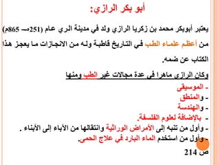 ‫أبو‬‫الرازي‬ ‫بكر‬:
‫ععام‬ ‫العري‬ ‫مدينة‬ ‫في‬ ‫ولد‬ ‫الرازي‬ ‫زكريا‬ ‫بن‬ ‫محمد‬ ‫أبوبكر‬ ‫يعتبر‬(251‫ه‬‫ـع‬-865‫م‬)
‫عن‬‫ع‬‫م‬‫عب‬‫ع‬‫الط‬ ‫عاء‬‫ع‬‫علم‬ ‫عم‬‫ع‬‫أعظ‬‫عذا‬‫ع‬‫ه‬ ‫عز‬‫ع‬‫يعج‬ ‫عا‬‫ع‬‫م‬ ‫عازات‬‫ع‬‫االنج‬ ‫عن‬‫ع‬‫م‬ ‫عه‬‫ع‬‫ول‬ ‫عة‬‫ع‬‫قاطب‬ ‫عاريط‬‫ع‬‫الت‬ ‫عي‬‫ع‬‫ف‬
‫ضمه‬ ‫عن‬ ‫الكتاب‬.
‫غير‬ ‫مجاالت‬ ‫عدة‬ ‫في‬ ‫ماهرا‬ ‫الرازي‬ ‫وكان‬‫الطب‬‫ومنها‬
-‫الموسيقى‬
-‫و‬‫المنطق‬
-‫و‬‫الهندسة‬
-‫الفلسفة‬ ‫لعلوم‬ ‫باإلضافة‬.
-‫إلى‬ ‫تنبه‬ ‫من‬ ‫وأول‬‫الوراثية‬ ‫األمراض‬‫األبناء‬ ‫إلى‬ ‫اآلباء‬ ‫من‬ ‫وانتقالها‬.
-‫استخدم‬ ‫من‬ ‫وأول‬‫الحمى‬ ‫عالج‬ ‫في‬ ‫البارد‬ ‫الماء‬.
‫ص‬214
 
