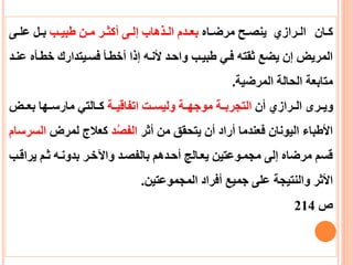 ‫عان‬‫ع‬‫ك‬‫عاه‬‫ع‬‫مرض‬ ‫عح‬‫ع‬‫ينص‬ ‫عرازي‬‫ع‬‫ال‬‫عب‬‫ع‬‫طبي‬ ‫عن‬‫ع‬‫م‬ ‫عر‬‫ع‬‫أكث‬ ‫عى‬‫ع‬‫إل‬ ‫عذهاب‬‫ع‬‫ال‬ ‫عدم‬‫ع‬‫بع‬‫عى‬‫ع‬‫عل‬ ‫عل‬‫ع‬‫ب‬
‫خطعأه‬ ‫فسعيتدارك‬ ‫أخطعأ‬ ‫إذا‬ ‫ألنعه‬ ‫واحعد‬ ‫طبيعب‬ ‫فعي‬ ‫ثقته‬ ‫يضع‬ ‫إن‬ ‫المريض‬‫عنعد‬
‫المرضية‬ ‫الحالة‬ ‫متابعة‬.
‫أن‬ ‫الععرازي‬ ‫عرى‬‫ع‬‫وي‬‫عة‬‫ع‬‫اتفاقي‬ ‫عت‬‫ع‬‫وليس‬ ‫موجهععة‬ ‫عة‬‫ع‬‫التجرب‬‫عض‬‫ع‬‫بع‬ ‫عها‬‫ع‬‫مارس‬ ‫كععالتي‬
‫أثر‬ ‫من‬ ‫يتحقق‬ ‫أن‬ ‫أراد‬ ‫فعندما‬ ‫اليونان‬ ‫األطباء‬‫د‬‫الفص‬‫لمرض‬ ‫كعالج‬‫ا‬‫لسرسام‬
‫ير‬ ‫ثعم‬ ‫بدونعه‬ ‫واآلخعر‬ ‫بالفصعد‬ ‫أحعدهم‬ ‫يععالج‬ ‫مجمعوعتين‬ ‫إلى‬ ‫مرضاه‬ ‫قسم‬‫اقعب‬
‫المجموعتين‬ ‫أفراد‬ ‫جميع‬ ‫على‬ ‫والنتيجة‬ ‫األثر‬.
‫ص‬214
 