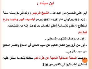 ‫سيناء‬ ‫ابن‬:
‫هللا‬ ‫عد‬‫ع‬‫عب‬ ‫عن‬‫ع‬‫ب‬ ‫عين‬‫ع‬‫الحس‬ ‫عى‬‫ع‬‫عل‬ ‫عو‬‫ع‬‫أب‬–‫عرئيس‬‫ع‬‫ال‬ ‫عيط‬‫ع‬‫الش‬(‫ع‬‫ع‬‫س‬ ‫عانه‬‫ع‬‫خرس‬ ‫عي‬‫ع‬‫ف‬ ‫عد‬‫ع‬‫ول‬‫نة‬
371‫هـ‬-980‫م‬)‫عام‬ ‫وتوفي‬(428‫هـ‬-1037‫م‬)‫وهو‬‫بعارع‬ ‫وطبيعب‬ ‫كبيعر‬ ‫فيلسعوف‬
‫اكتشاف‬ ‫من‬ ‫إليه‬ ‫توصل‬ ‫بما‬ ‫الخدمات‬ ‫أعظم‬ ‫لإلنسانية‬ ‫يقدم‬ ‫أن‬ ‫استطاع‬‫ات‬.
‫أنه‬ ‫كما‬:
-‫السحائي‬ ‫االلتهاب‬ ‫وصف‬ ‫من‬ ‫أول‬.
-‫ال‬ ‫والشعلل‬ ‫الدماغ‬ ‫في‬ ‫داخلي‬ ‫سبب‬ ‫عن‬ ‫الناجم‬ ‫الشلل‬ ‫بين‬ ‫فرق‬ ‫من‬ ‫أول‬‫نعاتج‬
‫خارجي‬ ‫سبب‬ ‫عن‬.
-‫وصف‬‫الدم‬ ‫كثرة‬ ‫عن‬ ‫الناتجة‬ ‫الدماغية‬ ‫السكتة‬‫استق‬ ‫ما‬ ‫بذلك‬ ‫مخالفا‬‫عليعه‬ ‫ر‬
‫القديم‬ ‫اليوناني‬ ‫الطب‬ ‫أساطين‬.‫ص‬216
 