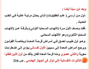 ‫أيضا‬ ‫سينا‬ ‫ابن‬ ‫ويعد‬:
-‫عى‬‫ع‬‫أرس‬ ‫عن‬‫ع‬‫م‬ ‫أول‬(‫عات‬‫ع‬‫الطفيلي‬ ‫عم‬‫ع‬‫عل‬)‫عب‬‫ع‬‫الط‬ ‫عي‬‫ع‬‫ف‬ ‫عة‬‫ع‬‫عالي‬ ‫عة‬‫ع‬‫مرتب‬ ‫عل‬‫ع‬‫يحت‬ ‫عذي‬‫ع‬‫ال‬
‫الحديث‬.
-‫ععرة‬‫ع‬‫م‬ ‫ألول‬ ‫ععف‬‫ع‬‫وص‬ ‫ععد‬‫ع‬‫فق‬(‫ععى‬‫ع‬‫االول‬ ‫ععحايا‬‫ع‬‫الس‬ ‫ععاب‬‫ع‬‫الته‬)‫ععن‬‫ع‬‫ع‬ ‫ععة‬‫ع‬‫وفرق‬(‫ععاب‬‫ع‬‫الته‬
‫الثانوي‬ ‫حايا‬َ‫س‬‫ال‬)‫السحائي‬ ‫االلتهاب‬ ‫وهو‬.
-‫ععو‬‫ع‬‫وه‬‫أول‬‫ععون‬‫ع‬‫القول‬ ‫ععة‬‫ع‬‫وبخاص‬ ‫ععدة‬‫ع‬‫المع‬ ‫ععة‬‫ع‬‫قرح‬ ‫ععراض‬‫ع‬‫أم‬ ‫ععي‬‫ع‬‫ف‬ ‫ععق‬‫ع‬‫تعم‬ ‫ععب‬‫ع‬‫طبي‬
‫عببين‬‫ع‬‫س‬ ‫عى‬‫ع‬‫إل‬ ‫عدة‬‫ع‬‫المع‬ ‫عراض‬‫ع‬‫أم‬ ‫عع‬‫ع‬‫ويرج‬‫عاني‬‫ع‬‫نفس‬ ‫األول‬‫عطراب‬‫ع‬‫اض‬ ‫عى‬‫ع‬‫إل‬ ‫عيدي‬‫ع‬‫ي‬‫ات‬
‫معوية‬‫عضوي‬ ‫والثاني‬‫من‬ ‫بذلك‬ ‫فكان‬ ‫المعدة‬ ‫قرحة‬ ‫ومنه‬‫ف‬ ‫الذين‬ ‫أول‬‫طنوا‬
‫الهضمي‬ ‫الجهاز‬ ‫في‬ ‫تيثر‬ ‫التي‬ ‫النفسانية‬ ‫التأثيرات‬ ‫إلى‬.‫ص‬216
 