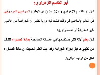 ‫القاسم‬ ‫أبو‬‫الزهراوي‬:
‫القاسم‬ ‫أبو‬ ‫كان‬‫الزهرا‬‫وي‬(324-404)‫األطباء‬ ‫من‬‫المرمعوقين‬ ‫الجعراحين‬
‫تعتبعر‬ ‫أوربا‬ ‫فيه‬ ‫كانت‬ ‫وقت‬ ‫في‬ ‫اإلسالمي‬ ‫العالم‬ ‫في‬‫أ‬‫ا‬ ‫معن‬ ‫الجراحعة‬ ‫ن‬‫ألمعور‬
‫المسموح‬ ‫أو‬ ‫المقبولة‬ ‫غير‬‫بها‬
‫كان‬‫يعقم‬‫الجراحية‬ ‫عملياته‬ ‫في‬ ‫يستخدمها‬ ‫التي‬ ‫آالته‬‫الصعفر‬ ‫بمادة‬‫اء‬‫للتأكعد‬
‫الصعف‬ ‫معادة‬ ‫أن‬ ‫الحعديث‬ ‫العلم‬ ‫اثبت‬ ‫وقد‬ ‫الجراحة‬ ‫إجراء‬ ‫قبل‬ ‫تطهيرها‬ ‫من‬‫راء‬
‫البكتريا‬ ‫تواجد‬ ‫من‬ ‫تقلل‬.
 