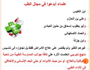 ‫الطب‬ ‫مجال‬ ‫في‬ ‫أبدعوا‬ ‫علماء‬
•‫النفيس‬ ‫ابن‬
•‫و‬‫الحازم‬ ‫بن‬ ‫علي‬
•‫و‬‫العبادي‬ ‫حنين‬ ‫بن‬ ‫إسحاق‬ ‫يعقوب‬ ‫أبو‬
•‫و‬‫األصفهاني‬ ‫العماد‬
•‫و‬‫جزلة‬ ‫ابن‬
•‫ت‬ ‫إلى‬ ‫تجاوزه‬ ‫بل‬ ‫فقط‬ ‫األمراض‬ ‫عالج‬ ‫على‬ ‫يقتصر‬ ‫ولم‬ ‫الكثير‬ ‫غيرهم‬‫أسيس‬
‫تجريبي‬ ‫منهج‬‫على‬ ‫آثاره‬ ‫انعكست‬‫ن‬ ‫من‬ ‫الطبية‬ ‫الممارسة‬ ‫جوانب‬ ‫كافة‬‫احية‬
‫واألخالق‬ ‫اإلنساني‬ ‫البعد‬ ‫حتى‬ ‫أو‬ ‫األدوات‬ ‫حيث‬ ‫من‬ ‫أو‬ ،‫والعالج‬ ‫والوقاية‬‫ي‬
‫الطبي‬ ‫األداء‬ ‫في‬.
 