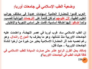 ‫أوربا‬ ‫جامعات‬ ‫في‬ ‫اإلسالمي‬ ‫الطب‬ ‫وضعية‬:
‫العرب‬‫قدموا‬‫للحضارة‬‫العالمي‬‫ة‬‫اسهامات‬‫عديدة‬‫في‬‫مختلف‬‫جوانب‬
‫العلوم‬،‫الطبية‬‫أل‬‫ن‬‫علومهم‬‫لم‬‫تكن‬‫قائمة‬‫على‬‫الترجمات‬‫اليونانية‬‫ف‬،‫حسب‬
‫و‬‫ا‬‫نما‬‫أ‬‫ضافوا‬‫إ‬‫ليها‬‫ا‬‫ضافة‬،‫أساسية‬‫قامت‬‫على‬‫أ‬‫ساس‬‫التجربة‬‫واإل‬‫خ‬‫تبار‬.
‫إ‬‫ن‬‫الطب‬‫االسالمي‬‫ساد‬‫غرب‬‫أ‬‫وربا‬‫في‬‫عصر‬،‫النهضة‬‫واعتمدت‬‫عليه‬
‫الجامعات‬‫االوربية‬‫منذ‬،‫نشأتها‬‫وهو‬‫ما‬‫يع‬‫ت‬‫رف‬‫به‬‫الميرخ‬‫راشدال‬-‫وهو‬
‫رغم‬‫تعصبه‬‫ضد‬‫أثر‬‫الحضارة‬‫االسالمية‬‫يعتبر‬‫من‬‫خيرة‬‫من‬‫أ‬‫رخوا‬‫ل‬‫نشأة‬
‫الجامعات‬‫االوربية‬–‫حيث‬‫قال‬:
(‫ماكاد‬‫يحل‬‫القرن‬‫الرابع‬‫عشر‬‫حتى‬‫صارت‬‫السيادة‬‫للطب‬‫االسالمي‬‫ف‬‫ي‬
‫كافة‬‫كليات‬‫الطب‬‫في‬‫الجامعات‬‫االوربية‬).
‫ص‬220
 