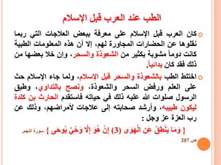 ‫اإلسالم‬ ‫قبل‬ ‫العرب‬ ‫عند‬ ‫الطب‬
‫كان‬‫العرب‬‫قبل‬‫اإلسالم‬‫على‬‫معرفة‬‫ببعض‬‫العالجات‬‫التي‬‫ربم‬‫ا‬
‫نقلوها‬‫عن‬‫الحضارات‬‫المجاورة‬،‫لهم‬‫إال‬‫أن‬‫هذه‬‫المعلومات‬‫الطبية‬
‫كانت‬‫دوما‬‫مشوبة‬‫بكثير‬‫من‬‫الشعوذة‬‫والسحر‬،‫وإن‬‫خال‬‫بعض‬‫ها‬‫من‬
‫ذلك‬‫فقد‬‫كان‬‫بدائيا‬.
‫اختلط‬‫الطب‬‫بالشعوذة‬‫والسحر‬‫قبل‬‫اإلسالم‬،‫ولما‬‫جاء‬‫اإلسالم‬‫ح‬‫ث‬
‫على‬‫العلم‬‫ورفض‬‫السحر‬،‫والشعوذة‬‫ونصح‬‫بالتداوي‬،‫وطبق‬
‫الرسول‬‫صلوات‬‫هللا‬‫عليه‬‫ذلك‬‫في‬‫حياته‬‫فاستقدم‬‫الحارث‬‫بن‬‫كلدة‬
‫ليكون‬‫طبيبه‬،‫وأرشد‬‫صحابته‬‫إلى‬‫عالجات‬،‫ألمراضهم‬‫وذلك‬‫عن‬
‫رب‬‫العزة‬‫عز‬‫وجل‬:
{‫ا‬َ‫م‬َ‫و‬‫ق‬ِ‫ط‬ْ‫ن‬َ‫ي‬ِ‫َن‬‫ع‬‫ى‬َ‫و‬َ‫ه‬ْ‫ل‬‫ا‬(3)ْ‫ن‬ِ‫إ‬َ‫و‬‫ه‬ّ‫ال‬ِ‫إ‬‫ي‬ْ‫ح‬َ‫و‬َ‫ح‬‫و‬‫ي‬‫ى‬}‫سورة‬‫النجم‬.
‫ص‬207
 