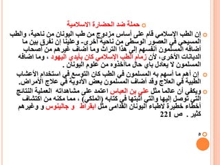 ‫االسالمية‬ ‫الحضارة‬ ‫ضد‬ ‫حملة‬
‫والطب‬ ،‫ناحية‬ ‫من‬ ‫اليونان‬ ‫طب‬ ‫من‬ ‫مزدوج‬ ‫أساس‬ ‫على‬ ‫قام‬ ‫اإلسالمي‬ ‫الطب‬ ‫إن‬
‫أخرى‬ ‫ناحية‬ ‫من‬ ‫الوسطى‬ ‫العصور‬ ‫في‬ ‫المسيحي‬-‫م‬ ‫بين‬ ‫نفرق‬ ‫إن‬ ‫وعلينا‬‫ا‬
‫أصحاب‬ ‫من‬ ‫غيرهم‬ ‫أضاف‬ ‫وما‬ ‫التراث‬ ‫هذا‬ ‫إلى‬ ‫أنفسهم‬ ‫المسلمون‬ ‫أضافه‬
،‫األخرى‬ ‫الديانات‬‫أل‬‫ن‬‫اليهود‬ ‫بأيدي‬ ‫كان‬ ‫اإلسالمي‬ ‫الطب‬ ‫زمام‬‫اضافه‬ ‫وما‬ ،
‫اليونان‬ ‫علوم‬ ‫من‬ ‫ماأخذوه‬ ‫حال‬ ‫باي‬ ‫يعادل‬ ‫ال‬ ‫المسلمون‬.
‫األعشاب‬ ‫استخدام‬ ‫في‬ ‫التوسع‬ ‫كان‬ ‫الطب‬ ‫في‬ ‫المسلمون‬ ‫به‬ ‫أسهم‬ ‫ما‬ ‫أهم‬ ‫إن‬
‫األمراض‬ ‫عالج‬ ‫في‬ ‫األدوية‬ ‫بعض‬ ‫المسلمون‬ ‫أضاف‬ ‫وقد‬ ‫العالج‬ ‫في‬ ‫الطبية‬.
‫مثل‬ ‫عالما‬ ‫أن‬ ‫ويكفي‬‫العباس‬ ‫بن‬ ‫علي‬‫النت‬ ‫العملية‬ ‫مشاهداته‬ ‫على‬ ‫اعتمد‬‫ائج‬
‫كتابه‬ ‫في‬ ‫أثبتها‬ ‫والتي‬ ‫إليها‬ ‫توصل‬ ‫التي‬(‫الملكي‬)‫اكتش‬ ‫من‬ ‫مكنه‬ ‫مما‬ ،‫اف‬
‫خطيرة‬ ‫أخطاء‬‫ال‬‫مثل‬ ‫القدامى‬ ‫اليونان‬ ‫طباء‬‫ابقراط‬‫و‬‫جالينوس‬‫و‬‫وغيرهم‬
‫كثير‬.‫ص‬221
‫ه‬
 