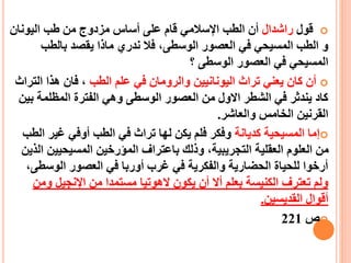 ‫قول‬‫راشدا‬‫ل‬‫اليونان‬ ‫طب‬ ‫من‬ ‫مزدوج‬ ‫أساس‬ ‫على‬ ‫قام‬ ‫اإلسالمي‬ ‫الطب‬ ‫أن‬
‫الوسطى‬ ‫العصور‬ ‫في‬ ‫المسيحي‬ ‫الطب‬ ‫و‬،‫بالطب‬ ‫يقصد‬ ‫ماذا‬ ‫ندري‬ ‫فال‬
‫؟‬ ‫الوسطى‬ ‫العصور‬ ‫في‬ ‫المسيحي‬
‫الطب‬ ‫علم‬ ‫في‬ ‫والرومان‬ ‫اليونانيين‬ ‫تراث‬ ‫يعني‬ ‫كان‬ ‫أن‬‫الت‬ ‫هذا‬ ‫فان‬ ،‫راث‬
‫ب‬ ‫المظلمة‬ ‫الفترة‬ ‫وهي‬ ‫الوسطى‬ ‫العصور‬ ‫من‬ ‫االول‬ ‫الشطر‬ ‫في‬ ‫يندثر‬ ‫كاد‬‫ين‬
‫والعاشر‬ ‫الخامس‬ ‫القرنين‬.
‫كديانة‬ ‫المسيحية‬ ‫إما‬‫ا‬ ‫غير‬ ‫أوفي‬ ‫الطب‬ ‫في‬ ‫تراث‬ ‫لها‬ ‫يكن‬ ‫فلم‬ ‫وفكر‬‫لطب‬
‫المسيحيي‬ ‫الميرخين‬ ‫باعتراف‬ ‫وذلك‬ ،‫التجريبية‬ ‫العقلية‬ ‫العلوم‬ ‫من‬‫الذين‬ ‫ن‬
‫الوسط‬ ‫العصور‬ ‫في‬ ‫أوربا‬ ‫غرب‬ ‫في‬ ‫والفكرية‬ ‫الحضارية‬ ‫للحياة‬ ‫أرخوا‬،‫ى‬
‫و‬ ‫اإلنجيل‬ ‫من‬ ‫مستمدا‬ ‫الهوتيا‬ ‫يكون‬ ‫أن‬ ‫أال‬ ‫بعلم‬ ‫الكنيسة‬ ‫تعترف‬ ‫ولم‬‫من‬
‫القديسين‬ ‫أقوال‬.
‫ص‬221
 