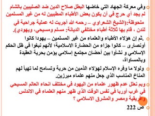 ‫خاضها‬ ‫التي‬ ‫الجهاد‬ ‫معركة‬ ‫وفي‬‫صال‬ ‫البطل‬‫ح‬‫ب‬ ‫الصليبين‬ ‫ضد‬ ‫الدين‬‫الشام‬
‫المس‬ ‫غير‬ ‫من‬ ‫له‬ ‫المطببين‬ ‫األطباء‬ ‫بعض‬ ‫يكون‬ ‫أن‬ ‫في‬ ‫حرج‬ ‫أي‬ ‫يجد‬ ‫لم‬‫لمين‬
‫ملحوظة‬(:‫الشعراوي‬ ‫الشيط‬–‫في‬ ‫جراحية‬ ‫عملية‬ ‫له‬ ‫أجريت‬ ‫هللا‬ ‫رحمه‬
‫الديانة‬ ‫مختلفي‬ ‫أطباء‬ ‫ثالثة‬ ‫بها‬ ‫قام‬ ، ‫لندن‬:‫ويهودي‬ ،‫ومسيحي‬ ‫مسلم‬.)
.‫المسلمين‬ ‫غير‬ ‫من‬ ‫والعلماء‬ ‫األطباء‬ ‫هيالء‬ ‫إن‬ ‫ثم‬–‫كانوا‬ ‫يهودا‬
‫أ‬‫ونصارى‬–‫أل‬ ‫االسالمية؛‬ ‫الحضارة‬ ‫من‬ ‫جزاء‬ ‫كانوا‬‫الح‬ ‫ظل‬ ‫في‬ ‫نبغوا‬ ‫نهم‬‫كم‬
‫و‬ ‫اإلسالمي‬‫العقيدة‬ ‫بحرية‬ ‫ييمن‬ ‫إسالمي‬ ‫مجتمع‬ ‫أحضان‬ ‫بين‬ ‫نشأوا‬
،‫وبالمساواة‬
‫وفر‬ ‫ما‬ ‫ولوال‬‫ه‬‫اإل‬‫حرية‬ ‫من‬ ‫الذمين‬ ‫لهيالء‬ ‫سالم‬‫وتس‬‫ا‬‫لهم‬ ‫تهيأ‬ ‫لما‬ ‫مح‬
‫مبرزين‬ ‫علماء‬ ‫منهم‬ ‫جعل‬ ‫الذي‬ ‫المناسب‬ ‫المناخ‬.
‫و‬‫المسيحي‬ ‫العالم‬ ‫انحاء‬ ‫مختلف‬ ‫في‬ ‫اليهود‬ ‫من‬ ‫علماء‬ ‫ظهور‬ ‫عدم‬ ‫نعلل‬ ‫بم‬
‫غرب‬ ‫في‬‫أ‬‫االندلس‬ ‫في‬ ‫العلماء‬ ‫منهم‬ ‫ظهر‬ ‫الذي‬ ‫الوقت‬ ‫نفس‬ ‫في‬ ‫وربا‬
‫والمشرق‬ ‫ومصر‬ ‫وافريقية‬‫االسالمي‬‫؟‬
‫ص‬222
 