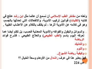 ‫ولعله‬‫من‬‫مفاخر‬‫الطب‬‫اإلسالمي‬‫أن‬‫نسمع‬‫أن‬‫عالما‬‫مثل‬‫ابن‬‫رشد‬‫عالج‬‫ف‬‫ي‬
‫كتابه‬(‫الكليات‬)‫قوانين‬‫تركيب‬‫األ‬،‫دوية‬‫واالنفعاالت‬‫التي‬‫تحدثها‬،‫بالجسم‬
‫وهو‬‫في‬‫كالمه‬‫عن‬‫األ‬‫دوية‬‫أ‬‫ثرها‬،‫لم‬‫يكتف‬‫بالكالم‬‫عن‬‫األ‬‫عشاب‬‫الطبي‬‫ة‬.
o‫والسوائل‬‫والبقول‬‫والفواكه‬‫واألدوية‬‫المعدنية‬،‫فحسب‬‫بل‬‫تكلم‬‫أي‬‫ضا‬‫عما‬
‫نعرفه‬‫اليوم‬‫باسم‬(‫الطب‬‫الطبيعي‬)‫والعالج‬‫الطبيعي‬،‫فشرح‬‫فو‬‫ائد‬
‫الرياضة‬
‫والتدليك‬
‫والنوم‬
‫وكيفية‬‫رياضة‬‫الشيوخ‬..
‫فهل‬‫يعتبر‬‫هذا‬‫في‬‫عرف‬‫راشدال‬‫من‬‫األوهام‬‫وسعة‬‫الخيال‬‫؟؟‬
‫ص‬224
 