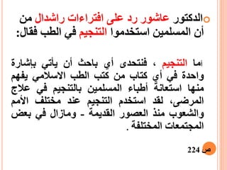 ‫ا‬‫لدكتور‬‫ع‬‫اشور‬‫رد‬‫راشدال‬ ‫افتراءات‬ ‫على‬‫من‬
‫استخدموا‬ ‫المسلمين‬ ‫أن‬‫التنجيم‬‫ف‬ ‫الطب‬ ‫في‬‫قال‬:
‫أ‬‫ما‬‫التنجيم‬،‫فنتحدى‬‫أ‬‫ي‬‫باحث‬‫أ‬‫ن‬‫يأتي‬‫ب‬‫إ‬‫شارة‬
‫واحدة‬‫في‬‫أ‬‫ي‬‫كتاب‬‫من‬‫كتب‬‫الطب‬‫االسالمي‬‫يفهم‬
‫منها‬‫استعانة‬‫أ‬‫طباء‬‫المسلمين‬‫بالتنجيم‬‫في‬‫عال‬‫ج‬
،‫المرضى‬‫لقد‬‫استخدم‬‫التنجيم‬‫عند‬‫مختلف‬‫األ‬‫مم‬
‫والشعوب‬‫منذ‬‫العصور‬‫القديمة‬-‫ومازال‬‫في‬‫بعض‬
‫المجتمعات‬‫المختلفة‬.
‫ص‬224
 