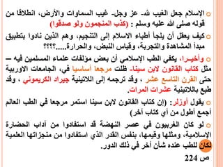 ‫اإلسالم‬‫جعل‬‫الغيب‬‫هلل‬-‫عز‬‫وجل‬-‫غيب‬‫السم‬‫ا‬‫وات‬،‫واألرض‬‫انطالقا‬‫من‬
‫قوله‬‫صلى‬‫هللا‬‫عليه‬‫وسلم‬:(‫كذب‬‫المنجمون‬‫ولو‬‫صدقوا‬)
‫كيف‬‫يعقل‬‫أ‬‫ن‬‫يلج‬‫أ‬‫أطباء‬‫اال‬‫سالم‬‫إ‬‫ل‬‫ى‬،‫التنجيم‬‫وهم‬‫الذين‬‫نادوا‬‫بت‬‫طبيق‬
‫مبد‬‫أ‬‫المشاهدة‬،‫والتجربة‬‫وقياس‬،‫النبض‬‫والحرارة‬.....‫؟؟؟؟‬
‫وأخي‬‫ــ‬‫را‬،‫يكفي‬‫الطب‬‫اإلسالمي‬‫أ‬‫ن‬‫بعض‬‫ميلفات‬‫علماء‬‫المسلمين‬‫ف‬‫يه‬–
‫مثل‬‫كتاب‬‫القانون‬‫البن‬‫سينا‬-‫ظلت‬‫مرجعا‬‫أساسيا‬،‫في‬‫الجامعات‬‫االو‬‫ربية‬
‫حتى‬‫القرن‬‫التاسع‬‫عشر‬،‫وقد‬‫ترجمه‬‫إلى‬‫الالتينية‬‫جيراد‬‫الكري‬‫م‬‫ون‬‫ي‬،‫وقد‬
‫طبع‬‫ب‬‫الالتينية‬‫عشرات‬‫المرات‬.
‫يقول‬‫أ‬‫وزلر‬:(‫إ‬‫ن‬‫كتاب‬‫القانون‬‫البن‬‫سينا‬‫استمر‬‫مرجعا‬‫في‬‫الطب‬‫ال‬‫عالم‬
‫أ‬‫جمع‬‫أطول‬‫من‬‫أي‬‫كتاب‬‫آخر‬)
‫لو‬‫كان‬‫الغربيون‬‫في‬‫عصر‬‫النهضة‬‫قد‬‫استفادوا‬‫من‬‫آداب‬‫الحضارة‬
،‫اإلسالمية‬‫ومثلها‬،‫وقيمها‬‫بنفس‬‫القدر‬‫الذي‬‫استفادوا‬‫من‬‫منجزاتها‬‫ال‬‫علمية‬
‫لكان‬‫للطب‬‫عنده‬‫ش‬‫أ‬‫ن‬‫أ‬‫خر‬‫في‬‫ذلك‬‫الدور‬.
‫ص‬224
 