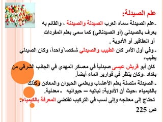 ‫الصيدلة‬ ‫علم‬:
-‫العرب‬ ‫سماه‬ ‫الصيدلة‬ ‫علم‬‫والصيدنة‬ ‫الصيدلة‬‫به‬ ‫والقائم‬ ،
‫بالصيدلي‬ ‫يعرف‬(‫الصيدناني‬ ‫أو‬)‫المفردات‬ ‫بعلم‬ ‫سمي‬ ‫كما‬
‫األدوية‬ ‫أو‬ ‫العقاقير‬ ‫أو‬.
‫كان‬ ‫األمر‬ ‫أول‬ ‫وفي‬ ‫ـ‬‫والصيدلي‬ ‫الطبيب‬‫الصي‬ ‫وكان‬ ،‫واحدا‬ ‫شخصا‬‫دلي‬
،‫يطبب‬
‫أبو‬ ‫كان‬‫عيسى‬ ‫قريش‬‫ال‬ ‫الجانب‬ ‫في‬ ‫المهدي‬ ‫معسكر‬ ‫في‬ ‫صيدليا‬‫من‬ ‫شرقي‬
‫أيضا‬ ‫الماء‬ ‫قوارير‬ ‫في‬ ‫ينظر‬ ‫،وكان‬ ‫بغداد‬.
‫وكذلك‬ ‫والمعادن‬ ‫الحيوان‬ ‫وبعلمي‬ ‫األعشاب‬ ‫بعلم‬ ‫متصلة‬ ‫الصيدلة‬ ‫ـ‬
‫األدوية‬ ‫أن‬ ‫،حيث‬ ‫بالكيمياء‬:‫نباتيه‬–‫حيوانيه‬‫ـ‬‫معدنية‬.
‫تقتضي‬ ‫التركيب‬ ‫في‬ ‫نسب‬ ‫وإلى‬ ‫معالجه‬ ‫إلى‬ ‫تحتاج‬‫بالك‬ ‫المعرفة‬‫يمياء‬.
‫ص‬225
 