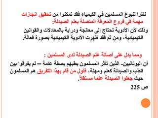 ‫من‬ ‫تمكنوا‬ ‫فقد‬ ‫الكيمياء‬ ‫في‬ ‫المسلمين‬ ‫لنبوغ‬ ‫نظرا‬‫انج‬ ‫تحقيق‬‫ازات‬
‫الصيدلة‬ ‫بعلم‬ ‫المتصلة‬ ‫المعرفة‬ ‫فروع‬ ‫في‬ ‫مهمة‬:
‫والقوانين‬ ‫بالمعادالت‬ ‫ودراية‬ ‫معالجة‬ ‫إلى‬ ‫تحتاج‬ ‫األدوية‬ ‫ألن‬ ‫وذلك‬
،‫الكيميائية‬‫فع‬ ‫بصورة‬ ‫الكيميائية‬ ‫األدوية‬ ‫ظهرت‬ ‫فقد‬ ‫ثم‬ ‫ومن‬‫الة‬.
‫المسلمين‬ ‫لدى‬ ‫الصيدلة‬ ‫علم‬ ‫أصالة‬ ‫على‬ ‫يدل‬ ‫ومما‬:
‫اليونانيين‬ ‫أن‬-‫الذين‬‫ت‬‫عامة‬ ‫بصفة‬ ‫بطبهم‬ ‫المسلمون‬ ‫أثر‬–‫يف‬ ‫لم‬‫بين‬ ‫رقوا‬
،‫ومهنة‬ ‫كعلم‬ ‫والصيدلة‬ ‫الطب‬‫التفريق‬ ‫بهذا‬ ‫قام‬ ‫من‬ ‫فأول‬‫المسلمون‬ ‫هم‬
‫حيث‬‫الصيدلة‬ ‫جعلوا‬‫مستقال‬ ‫علما‬.
‫ص‬225
 