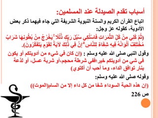 ‫المسلمين‬ ‫عند‬ ‫الصيدلة‬ ‫تقدم‬ ‫أسباب‬:
‫اتباع‬‫ذ‬ ‫فيهما‬ ‫جاء‬ ‫التي‬ ‫الشريفة‬ ‫النبوية‬ ‫والسنة‬ ‫الكريم‬ ‫القرآن‬‫بعض‬ ‫كر‬
‫وجل‬ ‫عز‬ ‫كقوله‬ ،‫األدوية‬:
(‫س‬ ‫ي‬ِ‫ك‬‫ل‬ْ‫س‬‫ا‬َ‫ف‬ ِ‫ت‬‫ا‬َ‫ر‬َ‫م‬ّ‫ث‬‫ال‬ ِ‫ا‬‫ل‬‫ك‬ ْ‫ن‬ِ‫م‬ ‫ي‬ِ‫ل‬‫ك‬ ّ‫م‬‫ث‬ْ‫ن‬ِ‫م‬ ‫ج‬‫ر‬ْ‫خ‬َ‫ي‬ ۚ ‫ال‬‫ل‬‫ذ‬ ِ‫ك‬ِ‫ا‬‫ب‬َ‫ر‬ َ‫ل‬‫ب‬‫اب‬َ‫َر‬‫ش‬ ‫ا‬َ‫ه‬ِ‫ن‬‫و‬‫ط‬‫ب‬
ِ‫إ‬ ۗ ِ‫اس‬ّ‫ن‬‫ل‬ِ‫ل‬ ‫اء‬َ‫ف‬ِ‫ش‬ ِ‫ه‬‫ي‬ِ‫ف‬ ‫ه‬‫ان‬َ‫و‬ْ‫ل‬َ‫أ‬ ‫ف‬ِ‫ل‬َ‫ت‬ْ‫خ‬‫م‬َ‫ت‬َ‫ي‬ ٍ‫م‬ ْ‫و‬َ‫ق‬ِ‫ل‬ ‫ة‬َ‫ي‬ َ‫آل‬ َ‫ك‬ِ‫ل‬ََٰ‫ذ‬ ‫ي‬ِ‫ف‬ ّ‫ن‬َ‫ون‬‫ّر‬‫ك‬َ‫ف‬.)
‫وسلم‬ ‫عليه‬ ‫هللا‬ ‫صلى‬ ‫النبي‬ ‫وقول‬:(‫أو‬ ‫أدويتكم‬ ‫من‬ ‫شيء‬ ‫في‬ ‫كان‬ ‫إن‬‫يكون‬
‫لذعة‬ ‫أو‬ ،‫عسل‬ ‫شربة‬ ‫محجم،أو‬ ‫شرطة‬ ‫خير؛ففي‬ ‫أدويتكم‬ ‫من‬ ‫شي‬ ‫في‬
‫أكتوي‬ ‫أن‬ ‫أحب‬ ‫وما‬ ،‫الداء‬ ‫توافق‬ ‫بنار‬)
‫وسلم‬ ‫عليه‬ ‫هللا‬ ‫صلى‬ ‫وقوله‬:
(‫السام‬ ‫من‬ ‫إال‬ ‫داء‬ ‫كل‬ ‫من‬ ‫شفا‬ ‫السوداء‬ ‫الحبة‬ ‫هذه‬ ‫إن‬(‫الموت‬))
‫ص‬226
 