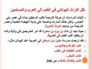 ‫والمس‬ ‫العرب‬ ‫إلى‬ ‫الطب‬ ‫في‬ ‫اليوناني‬ ‫التراث‬ ‫نقل‬‫لمين‬
‫عص‬ ‫في‬ ‫بدأت‬ ‫السابقين‬ ‫لكتب‬ ‫الترجمة‬ ‫حركة‬ ‫أن‬ ‫الدراسات‬ ‫أثبتت‬‫بني‬ ‫ر‬
‫وعص‬ ‫العلمية‬ ‫النهضة‬ ‫بداية‬ ‫على‬ ‫واضحة‬ ‫إشارات‬ ‫هناك‬ ‫ولكن‬ ،‫العباس‬‫ر‬
‫بدايات‬ ‫من‬ ‫الترجمة‬‫األموية‬ ‫الدولة‬.
‫أن‬ ‫نجد‬ ‫حيث‬‫يزيد‬ ‫بن‬ ‫خالد‬‫معاوية‬ ‫بن‬‫والية‬ ‫في‬ ‫المترجمين‬ ‫أمر‬ ‫قد‬‫والده‬
‫العربية‬ ‫إلى‬ ‫الطب‬ ‫كتب‬ ‫ينقلوا‬ ‫أن‬.
‫مدرسة‬ ‫ترجمت‬ ‫لقد‬‫إسحاق‬ ‫ابن‬ ‫حنين‬‫مثل‬ ‫اليونان‬ ‫عند‬ ‫العربية‬ ‫إلى‬:-
(1‫وجالنيوس‬ ‫أبقراط‬ ‫كتب‬.
(2‫الطب‬ ‫في‬ ‫الطبقات‬ ‫كتاب‬.
(3‫النبض‬ ‫كتاب‬.
(4‫كتاب‬(‫تقانة‬)‫الشفاء‬.‫ص‬208
 