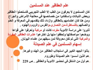 ‫المسلمين‬ ‫عند‬ ‫العقاقير‬ ‫علم‬
‫العقاقير‬ ‫فاستعملوا‬ ‫التجريبي‬ ‫الطب‬ ‫إال‬ ‫الطب‬ ‫من‬ ‫يعرفون‬ ‫ال‬ ‫المسلمون‬ ‫كان‬
‫والجراح‬ ‫األمراض‬ ‫معالجة‬ ‫في‬ ‫خصائصها‬ ‫من‬ ‫واستفادوا‬ ‫النباتات‬ ‫وبعض‬
‫العلم‬ ‫و‬ ‫المعرفة‬ ‫في‬ ‫بتقدمهم‬ ‫ذلك‬ ‫وازداد‬ ‫بالعقاقير‬ ‫اهتمامهم‬ ‫كان‬ ‫هنا‬ ‫ومن‬
‫واتصالهم‬‫بالنساطرة‬-‫النصارى‬ ‫من‬-‫و‬‫الفرس‬‫و‬‫الروم‬‫و‬‫الهنود‬.
‫األدوية‬ ‫دراسة‬ ‫على‬ ‫ثابروا‬‫مفرده‬‫أو‬ ‫كانت‬‫مركبة‬‫قواها‬ ‫على‬ ‫وتعرفوا‬
‫اخترعوا‬ ‫بل‬ ‫منها‬ ‫وتحققوا‬ ‫مواصفاتها‬ ‫ووضعوا‬‫المفردة‬ ‫العقاقير‬ ‫عشرات‬
‫والمركبة‬‫اليونان‬ ‫علماء‬ ‫من‬ ‫سبقهم‬ ‫لمن‬ ‫معروفة‬ ‫تكن‬ ‫لم‬ ‫التي‬.
‫المسلمين‬ ‫إسهام‬‫في‬‫الصيدلة‬ ‫علم‬
o‫وغيرها‬ ‫الهند‬ ‫من‬ ‫العقاقير‬ ‫استجالب‬ ‫في‬ ‫الكبير‬ ‫الجهد‬ ‫بذلوا‬.
o‫وطوروه‬ ‫الصيدلة‬ ‫علم‬ ‫أسسوا‬ ‫الذين‬ ‫هم‬.
o‫من‬ ‫أول‬ ‫هم‬‫ا‬‫والعقاقير‬ ‫األدوية‬ ‫تحضير‬ ‫في‬ ‫شتغل‬.‫ص‬229
 