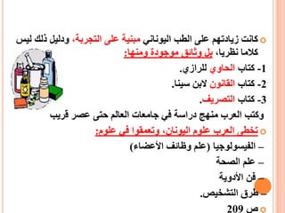 ‫اليوناني‬ ‫الطب‬ ‫على‬ ‫زيادتهم‬ ‫كانت‬،‫التجربة‬ ‫على‬ ‫مبنية‬‫ذلك‬ ‫ودليل‬‫ليس‬
،‫نظريا‬ ‫كالما‬‫بل‬‫موجودة‬ ‫وثائق‬‫ومنها‬:
1-‫كتاب‬‫الحاوي‬‫للرازي‬.
2-‫كتاب‬‫القانون‬‫سينا‬ ‫البن‬.
3-‫كتاب‬‫التصريف‬.
‫قريب‬ ‫عصر‬ ‫حتى‬ ‫العالم‬ ‫جامعات‬ ‫في‬ ‫دراسة‬ ‫منهج‬ ‫العرب‬ ‫وكتب‬
‫علوم‬ ‫في‬ ‫وتعمقوا‬ ،‫اليونان‬ ‫علوم‬ ‫العرب‬ ‫تخطى‬:
–‫الفي‬‫سو‬‫لوجيا‬(‫األعضاء‬ ‫وظائف‬ ‫علم‬)
–‫الصحة‬ ‫علم‬
–‫األدوية‬ ‫فن‬
–‫التشخيص‬ ‫طرق‬.
‫ص‬209
 