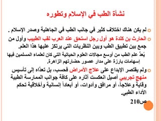 ‫وتطوره‬ ‫اإلسالم‬ ‫في‬ ‫الطب‬ ‫نشأة‬
‫الجاهلية‬ ‫في‬ ‫الطب‬ ‫جانب‬ ‫في‬ ‫كثير‬ ‫اختالف‬ ‫هناك‬ ‫يكن‬ ‫لم‬‫اإلس‬ ‫وصدر‬‫الم‬.
‫الطبيب‬ ‫لقب‬ ‫العرب‬ ‫عند‬ ‫استحق‬ ‫رجل‬ ‫أول‬ ‫هو‬ ‫كلدة‬ ‫بن‬ ‫الحارث‬‫من‬ ‫وأول‬
‫الع‬ ‫هذا‬ ‫عليها‬ ‫يرتكز‬ ‫التي‬ ‫النظريات‬ ‫وبين‬ ‫الطب‬ ‫تطبيق‬ ‫بين‬ ‫جمع‬‫لم‬.
‫المس‬ ‫لعلماء‬ ‫كان‬ ‫التي‬ ‫الحياتية‬ ‫العلوم‬ ‫مجاالت‬ ‫أوسع‬ ‫من‬ ‫الطب‬ ‫علم‬ ُّ‫د‬‫ع‬‫ي‬‫فيها‬ ‫لمين‬
‫الزاهرة‬ ‫حضارتهم‬ ‫عصور‬ ‫مدار‬ ‫على‬ ‫بارزة‬ ‫إسهامات‬.
‫على‬ ‫اإلبداع‬ ‫يقتصر‬ ‫ولم‬‫ع‬‫األمراض‬ ‫الج‬‫ت‬ ‫إلى‬ ‫ّاه‬‫د‬‫تع‬ ‫بل‬ ،‫فحسب‬‫أسيس‬
‫تجريبي‬ ‫منهج‬‫الط‬ ‫الممارسة‬ ‫جوانب‬ ‫كافة‬ ‫على‬ ‫آثاره‬ ‫انعكست‬ ‫أصيل‬‫بية‬
‫تح‬ ‫وأخالقية‬ ‫إنسانية‬ ‫أبعادا‬ ‫أو‬ ،‫وأدوات‬ ‫مرافق‬ ‫أو‬ ،‫وعالجا‬ ‫وقاية‬‫كم‬
‫الطبي‬ ‫األداء‬.
‫ص‬210
 