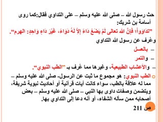 ‫هللا‬ ‫رسول‬ ‫حث‬–‫وسلم‬ ‫عليه‬ ‫هللا‬ ‫صلى‬–‫فقال‬ ‫التداوي‬ ‫على‬:‫روى‬ ‫كما‬
‫شريك‬ ‫بن‬ ‫أسامة‬:
”َ‫ل‬ ِ‫ا‬‫ال‬ِ‫إ‬ ‫َاء‬‫د‬ ْ‫ع‬َ‫ض‬َ‫ي‬ ْ‫م‬َ‫ل‬ ‫تعالى‬ ‫هللا‬ ّ‫ن‬ِ‫إ‬َ‫ف‬ ‫؛‬ْ‫ا‬‫و‬َ‫َاو‬‫د‬‫ت‬ٍ‫د‬ ِ‫اح‬َ‫و‬ ٍ‫َاء‬‫د‬ َ‫ر‬ْ‫ي‬َ‫غ‬ ،‫اء‬َ‫َو‬‫د‬ ‫ه‬:‫الهرم‬“.
‫التداوي‬ ‫هللا‬ ‫رسول‬ ‫عن‬ ‫رف‬‫وع‬
–‫بالعسل‬
–‫و‬‫التمر‬
–‫و‬‫الطبيعية‬ ‫األعشاب‬‫بـ‬ ‫رف‬‫ع‬ ‫مما‬ ‫وغيرها‬ ،”‫النبوي‬ ‫الطب‬“.
‫النبوي‬ ‫الطب‬:‫الرسول‬ ‫عن‬ ‫ثبت‬ ‫ما‬ ‫مجموع‬ ‫هو‬-‫وسلم‬ ‫عليه‬ ‫هللا‬ ‫صلى‬–
‫شري‬ ‫نبوية‬ ‫أحاديث‬ ‫أو‬ ‫قرآنية‬ ‫آيات‬ ‫كانت‬ ‫سواء‬ ،‫بالطب‬ ‫عالقة‬ ‫له‬ ‫مما‬،‫فة‬
‫النبي‬ ‫بها‬ ‫داوى‬ ‫وصفات‬ ‫ويتضمن‬–‫وسلم‬ ‫عليه‬ ‫هللا‬ ‫صلى‬–‫بعض‬
‫أنه‬ ‫أو‬ ،‫الشفاء‬ ‫سأله‬ ‫ممن‬ ‫أصحابه‬‫بها‬ ‫التداوي‬ ‫إلى‬ ‫دعا‬.
‫ص‬211
 