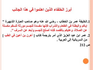 ‫الجانب‬ ‫هذا‬ ‫في‬ ‫اهتموا‬ ‫الذين‬ ‫الخلفاء‬ ‫أبرز‬
1.‫الخليفة‬‫عمر‬‫بن‬‫الخطاب‬-‫رضي‬‫هللا‬‫عنه‬‫وهو‬‫صاحب‬‫العبارة‬‫الشهيرة‬”
‫إياكم‬‫والبطنة‬‫في‬‫الطعام‬‫والشراب‬‫فإنها‬‫مفسدة‬‫للجسم‬‫مورثة‬‫للسق‬‫م‬‫مكسلة‬
‫عن‬،‫الصالة‬‫وعليكم‬‫بالقصد‬‫فإنه‬‫أصلح‬‫للجسم‬‫وأبعد‬‫عن‬‫السرف‬”.
2.‫عمر‬‫ابن‬‫عبد‬‫العزيز‬‫الذي‬‫أمر‬‫بترجمة‬‫كتاب‬[‫أهرن‬‫بن‬‫أعين‬‫في‬‫الطب‬]
‫من‬‫السريانية‬‫إلى‬‫العربية‬.
‫ص‬212
 