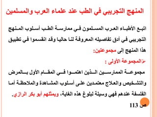 ‫ععنهج‬‫ع‬‫الم‬ ‫ععلوب‬‫ع‬‫أس‬ ‫ععب‬‫ع‬‫الط‬ ‫ععة‬‫ع‬‫ممارس‬ ‫ععي‬‫ع‬‫ف‬ ‫ععلمون‬‫ع‬‫المس‬ ‫ععرب‬‫ع‬‫الع‬ ‫ععاء‬‫ع‬‫األطب‬ ‫ععع‬‫ع‬‫اتب‬
‫فع‬ ‫انقسعموا‬ ‫وقعد‬ ‫حاليعا‬ ‫لنعا‬ ‫المعروفعة‬ ‫تفاصعيله‬ ‫أدق‬ ‫فعي‬ ‫التجريبي‬‫تطبيعق‬ ‫ي‬
‫إلى‬ ‫المنهج‬ ‫هذا‬‫مجموعتين‬:
‫األولى‬ ‫المجموعة‬:
‫ععععالمرض‬‫ع‬‫ب‬ ‫األول‬ ‫ععععام‬‫ع‬‫المق‬ ‫ععععي‬‫ع‬‫ف‬ ‫ععععوا‬‫ع‬‫اهتم‬ ‫ععععذين‬‫ع‬‫ال‬ ‫ععععين‬‫ع‬‫الممارس‬ ‫ععععة‬‫ع‬‫مجموع‬
‫عا‬‫ع‬‫أم‬ ‫عة‬‫ع‬‫والمالحظ‬ ‫عاهدة‬‫ع‬‫المش‬ ‫علوب‬‫ع‬‫أس‬ ‫عى‬‫ع‬‫عل‬ ‫عدين‬‫ع‬‫معتم‬ ‫عالج‬‫ع‬‫والع‬ ‫عخيص‬‫ع‬‫والتش‬
،‫الغاية‬ ‫هذه‬ ‫لبلوغ‬ ‫وسيلة‬ ‫فهي‬ ‫عندهم‬ ‫الفلسفة‬‫ا‬ ‫بكر‬ ‫أبو‬ ‫ويمثلهم‬‫لرازي‬.
‫ص‬113
‫والمسلمي‬ ‫العرب‬ ‫علماء‬ ‫عند‬ ‫الطب‬ ‫في‬ ‫التجريبي‬ ‫المنهج‬‫ن‬
 