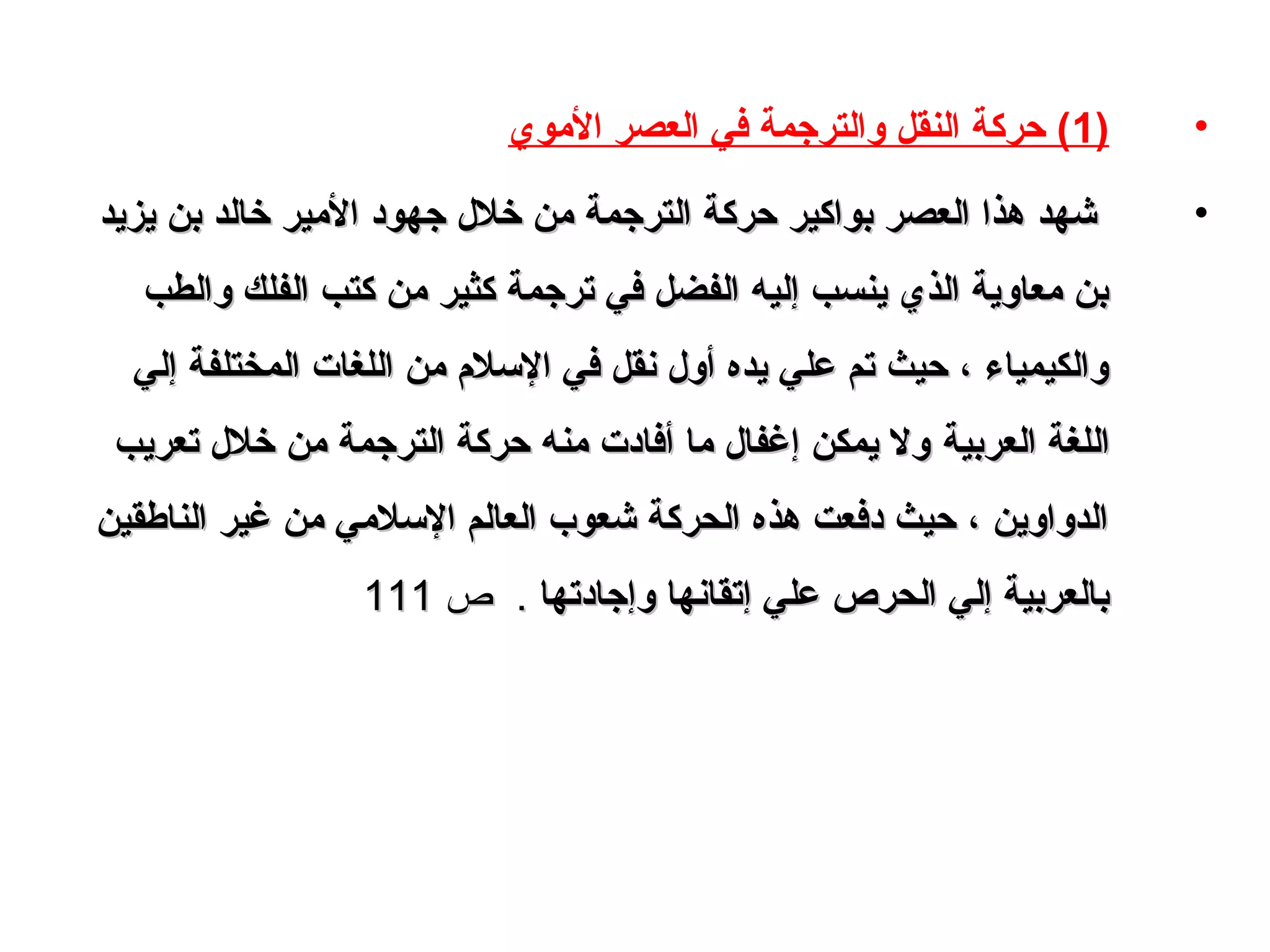 •)1‫الوموي‬ ‫العصر‬ ‫في‬ ‫والترجمة‬ ‫النقل‬ ‫حركة‬ (
•‫يزيد‬ ‫بن‬ ‫خالد‬ ‫الومير‬ ‫جهود‬ ‫خل ل‬ ‫ومن‬ ‫الترجمة‬ ‫حركة‬ ‫بواكير‬ ‫العصر‬ ‫هذا‬ ‫شهد‬‫يزيد‬ ‫بن‬ ‫خالد‬ ‫الومير‬ ‫جهود‬ ‫خل ل‬ ‫ومن‬ ‫الترجمة‬ ‫حركة‬ ‫بواكير‬ ‫العصر‬ ‫هذا‬ ‫شهد‬
‫والطب‬ ‫الفلك‬ ‫كتب‬ ‫ومن‬ ‫كثير‬ ‫ترجمة‬ ‫في‬ ‫الفضل‬ ‫إليه‬ ‫ينسب‬ ‫الذي‬ ‫ومعاوية‬ ‫بن‬‫والطب‬ ‫الفلك‬ ‫كتب‬ ‫ومن‬ ‫كثير‬ ‫ترجمة‬ ‫في‬ ‫الفضل‬ ‫إليه‬ ‫ينسب‬ ‫الذي‬ ‫ومعاوية‬ ‫بن‬
‫إلي‬ ‫المختلفة‬ ‫اللغات‬ ‫ومن‬ ‫اللسل م‬ ‫في‬ ‫نقل‬ ‫أو ل‬ ‫يده‬ ‫علي‬ ‫تم‬ ‫حيث‬ ، ‫والكيمياء‬‫إلي‬ ‫المختلفة‬ ‫اللغات‬ ‫ومن‬ ‫اللسل م‬ ‫في‬ ‫نقل‬ ‫أو ل‬ ‫يده‬ ‫علي‬ ‫تم‬ ‫حيث‬ ، ‫والكيمياء‬
‫العربية‬ ‫اللغة‬‫العربية‬ ‫اللغة‬‫تعريب‬ ‫خل ل‬ ‫ومن‬ ‫الترجمة‬ ‫حركة‬ ‫ومنه‬ ‫أفادت‬ ‫وما‬ ‫إغفا ل‬ ‫يمكن‬ ‫ول‬‫تعريب‬ ‫خل ل‬ ‫ومن‬ ‫الترجمة‬ ‫حركة‬ ‫ومنه‬ ‫أفادت‬ ‫وما‬ ‫إغفا ل‬ ‫يمكن‬ ‫ول‬
‫الناطقين‬ ‫غير‬ ‫ومن‬ ‫اللسلومي‬ ‫العالم‬ ‫شعوب‬ ‫الحركة‬ ‫هذه‬ ‫دفعت‬ ‫حيث‬ ، ‫الدواوين‬‫الناطقين‬ ‫غير‬ ‫ومن‬ ‫اللسلومي‬ ‫العالم‬ ‫شعوب‬ ‫الحركة‬ ‫هذه‬ ‫دفعت‬ ‫حيث‬ ، ‫الدواوين‬
‫وإجادتها‬ ‫إتقانها‬ ‫علي‬ ‫الحرص‬ ‫إلي‬ ‫بالعربية‬‫وإجادتها‬ ‫إتقانها‬ ‫علي‬ ‫الحرص‬ ‫إلي‬ ‫بالعربية‬..‫ص‬‫ص‬111111
 