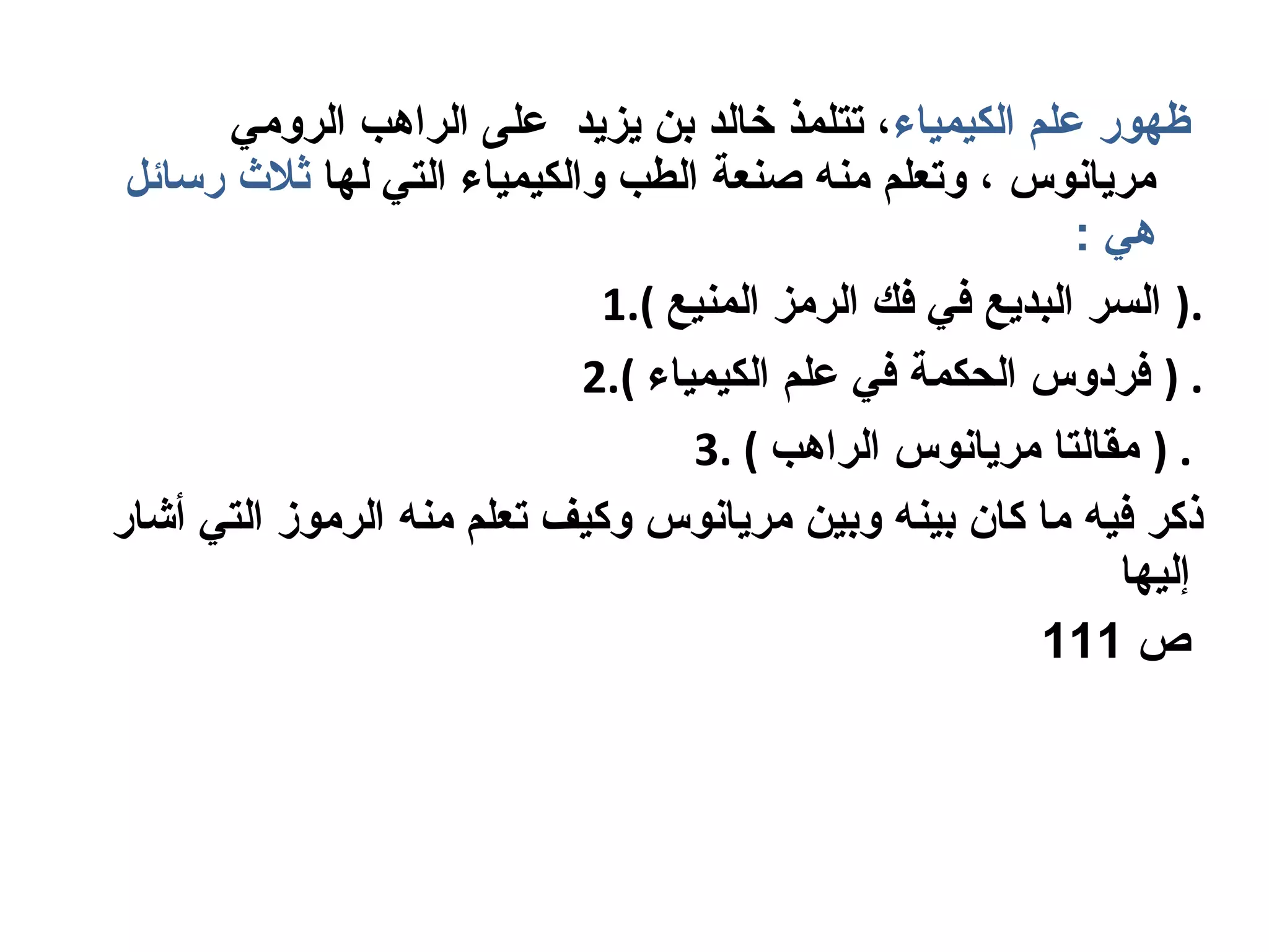 ‫الكيمياء‬ ‫علم‬ ‫ظهور‬‫الروومي‬ ‫الراهب‬ ‫على‬ ‫يزيد‬ ‫بن‬ ‫خالد‬ ‫تتلمذ‬ ،
‫لها‬ ‫التي‬ ‫والكيمياء‬ ‫الطب‬ ‫صنعة‬ ‫ومنه‬ ‫وتعلم‬ ، ‫ومريانوس‬‫رلسائل‬ ‫ثل ث‬
: ‫هي‬
1.( ‫المنيع‬ ‫الرومز‬ ‫فك‬ ‫في‬ ‫البديع‬ ‫السر‬ ).
2.( ‫الكيمياء‬ ‫علم‬ ‫في‬ ‫الحكمة‬ ‫فردوس‬ ) .
3. ( ‫الراهب‬ ‫ومريانوس‬ ‫ومقالتا‬ ) .
‫أشار‬ ‫التي‬ ‫الروموز‬ ‫ومنه‬ ‫تعلم‬ ‫وكيف‬ ‫ومريانوس‬ ‫وبين‬ ‫بينه‬ ‫كان‬ ‫وما‬ ‫فيه‬ ‫ذكر‬
‫إليها‬
‫ص‬111
 
