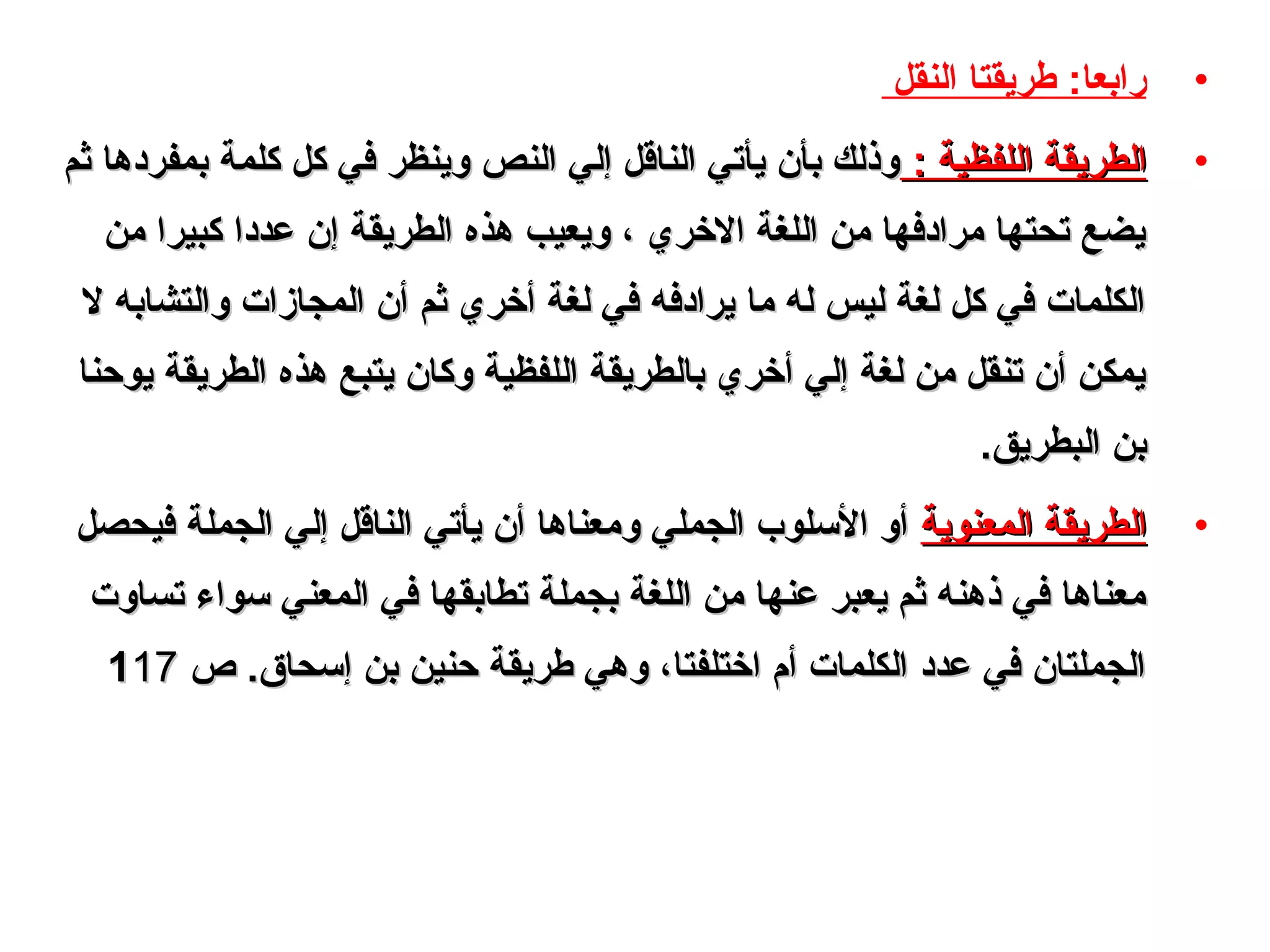 •‫النقل‬ ‫طريقتا‬ :‫رابعا‬
•: ‫اللفظية‬ ‫الطريقة‬: ‫اللفظية‬ ‫الطريقة‬‫ثم‬ ‫بمفردها‬ ‫كلمة‬ ‫كل‬ ‫في‬ ‫وينظر‬ ‫النص‬ ‫إلي‬ ‫الناقل‬ ‫يأتي‬ ‫بأن‬ ‫وذلك‬‫ثم‬ ‫بمفردها‬ ‫كلمة‬ ‫كل‬ ‫في‬ ‫وينظر‬ ‫النص‬ ‫إلي‬ ‫الناقل‬ ‫يأتي‬ ‫بأن‬ ‫وذلك‬
‫ومن‬ ‫كبيرا‬ ‫عددا‬ ‫إن‬ ‫الطريقة‬ ‫هذه‬ ‫ويعيب‬ ، ‫الخري‬ ‫اللغة‬ ‫ومن‬ ‫ومرادفها‬ ‫تحتها‬ ‫يضع‬‫ومن‬ ‫كبيرا‬ ‫عددا‬ ‫إن‬ ‫الطريقة‬ ‫هذه‬ ‫ويعيب‬ ، ‫الخري‬ ‫اللغة‬ ‫ومن‬ ‫ومرادفها‬ ‫تحتها‬ ‫يضع‬
‫ل‬ ‫والتشابه‬ ‫المجازات‬ ‫أن‬ ‫ثم‬ ‫أخري‬ ‫لغة‬ ‫في‬ ‫يرادفه‬ ‫وما‬ ‫له‬ ‫ليس‬ ‫لغة‬ ‫كل‬ ‫في‬ ‫الكلمات‬‫ل‬ ‫والتشابه‬ ‫المجازات‬ ‫أن‬ ‫ثم‬ ‫أخري‬ ‫لغة‬ ‫في‬ ‫يرادفه‬ ‫وما‬ ‫له‬ ‫ليس‬ ‫لغة‬ ‫كل‬ ‫في‬ ‫الكلمات‬
‫يوحنا‬ ‫الطريقة‬ ‫هذه‬ ‫يتبع‬ ‫وكان‬ ‫اللفظية‬ ‫بالطريقة‬ ‫أخري‬ ‫إلي‬ ‫لغة‬ ‫ومن‬ ‫تنقل‬ ‫أن‬ ‫يمكن‬‫يوحنا‬ ‫الطريقة‬ ‫هذه‬ ‫يتبع‬ ‫وكان‬ ‫اللفظية‬ ‫بالطريقة‬ ‫أخري‬ ‫إلي‬ ‫لغة‬ ‫ومن‬ ‫تنقل‬ ‫أن‬ ‫يمكن‬
.‫البطريق‬ ‫بن‬.‫البطريق‬ ‫بن‬
•‫المعنوية‬ ‫الطريقة‬‫المعنوية‬ ‫الطريقة‬‫فيحصل‬ ‫الجملة‬ ‫إلي‬ ‫الناقل‬ ‫يأتي‬ ‫أن‬ ‫وومعناها‬ ‫الجملي‬ ‫اللسلوب‬ ‫أو‬‫فيحصل‬ ‫الجملة‬ ‫إلي‬ ‫الناقل‬ ‫يأتي‬ ‫أن‬ ‫وومعناها‬ ‫الجملي‬ ‫اللسلوب‬ ‫أو‬
‫تساوت‬ ‫لسواء‬ ‫المعني‬ ‫في‬ ‫تطابقها‬ ‫بجملة‬ ‫اللغة‬ ‫ومن‬ ‫عنها‬ ‫يعبر‬ ‫ثم‬ ‫ذهنه‬ ‫في‬ ‫ومعناها‬‫تساوت‬ ‫لسواء‬ ‫المعني‬ ‫في‬ ‫تطابقها‬ ‫بجملة‬ ‫اللغة‬ ‫ومن‬ ‫عنها‬ ‫يعبر‬ ‫ثم‬ ‫ذهنه‬ ‫في‬ ‫ومعناها‬
.‫إلسحاق‬ ‫بن‬ ‫حنين‬ ‫طريقة‬ ‫وهي‬ ،‫اختلفتا‬ ‫أ م‬ ‫الكلمات‬ ‫عدد‬ ‫في‬ ‫الجملتان‬.‫إلسحاق‬ ‫بن‬ ‫حنين‬ ‫طريقة‬ ‫وهي‬ ،‫اختلفتا‬ ‫أ م‬ ‫الكلمات‬ ‫عدد‬ ‫في‬ ‫الجملتان‬‫ص‬‫ص‬111717
 