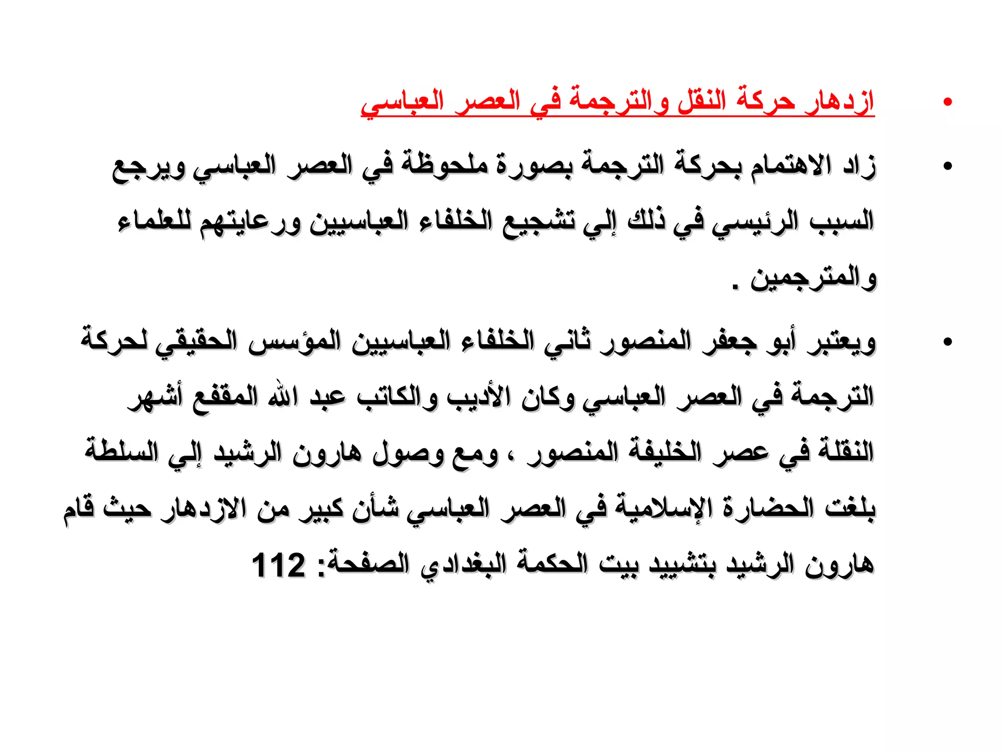 •‫العبالسي‬ ‫العصر‬ ‫في‬ ‫والترجمة‬ ‫النقل‬ ‫حركة‬ ‫ازدهار‬
•‫ويرجع‬ ‫العبالسي‬ ‫العصر‬ ‫في‬ ‫وملحوظة‬ ‫بصورة‬ ‫الترجمة‬ ‫بحركة‬ ‫الهتما م‬ ‫زاد‬‫ويرجع‬ ‫العبالسي‬ ‫العصر‬ ‫في‬ ‫وملحوظة‬ ‫بصورة‬ ‫الترجمة‬ ‫بحركة‬ ‫الهتما م‬ ‫زاد‬
‫للعلماء‬ ‫ورعايتهم‬ ‫العبالسيين‬ ‫الخلفاء‬ ‫تشجيع‬ ‫إلي‬ ‫ذلك‬ ‫في‬ ‫الرئيسي‬ ‫السبب‬‫للعلماء‬ ‫ورعايتهم‬ ‫العبالسيين‬ ‫الخلفاء‬ ‫تشجيع‬ ‫إلي‬ ‫ذلك‬ ‫في‬ ‫الرئيسي‬ ‫السبب‬
. ‫والمترجمين‬. ‫والمترجمين‬
•‫لحركة‬ ‫الحقيقي‬ ‫المؤلسس‬ ‫العبالسيين‬ ‫الخلفاء‬ ‫ثاني‬ ‫المنصور‬ ‫جعفر‬ ‫أبو‬ ‫ويعتبر‬‫لحركة‬ ‫الحقيقي‬ ‫المؤلسس‬ ‫العبالسيين‬ ‫الخلفاء‬ ‫ثاني‬ ‫المنصور‬ ‫جعفر‬ ‫أبو‬ ‫ويعتبر‬
‫أشهر‬ ‫المقفع‬ ‫ال‬ ‫عبد‬ ‫والكاتب‬ ‫الديب‬ ‫وكان‬ ‫العبالسي‬ ‫العصر‬ ‫في‬ ‫الترجمة‬‫أشهر‬ ‫المقفع‬ ‫ال‬ ‫عبد‬ ‫والكاتب‬ ‫الديب‬ ‫وكان‬ ‫العبالسي‬ ‫العصر‬ ‫في‬ ‫الترجمة‬
‫السلطة‬ ‫إلي‬ ‫الرشيد‬ ‫هارون‬ ‫وصو ل‬ ‫وومع‬ ، ‫المنصور‬ ‫الخليفة‬ ‫عصر‬ ‫في‬ ‫النقلة‬‫السلطة‬ ‫إلي‬ ‫الرشيد‬ ‫هارون‬ ‫وصو ل‬ ‫وومع‬ ، ‫المنصور‬ ‫الخليفة‬ ‫عصر‬ ‫في‬ ‫النقلة‬
‫قا م‬ ‫حيث‬ ‫الزدهار‬ ‫ومن‬ ‫كبير‬ ‫شأن‬ ‫العبالسي‬ ‫العصر‬ ‫في‬ ‫اللسلومية‬ ‫الحضارة‬ ‫بلغت‬‫قا م‬ ‫حيث‬ ‫الزدهار‬ ‫ومن‬ ‫كبير‬ ‫شأن‬ ‫العبالسي‬ ‫العصر‬ ‫في‬ ‫اللسلومية‬ ‫الحضارة‬ ‫بلغت‬
‫البغدادي‬ ‫الحكمة‬ ‫بيت‬ ‫بتشييد‬ ‫الرشيد‬ ‫هارون‬‫البغدادي‬ ‫الحكمة‬ ‫بيت‬ ‫بتشييد‬ ‫الرشيد‬ ‫هارون‬:‫الصفحة‬:‫الصفحة‬112112
 