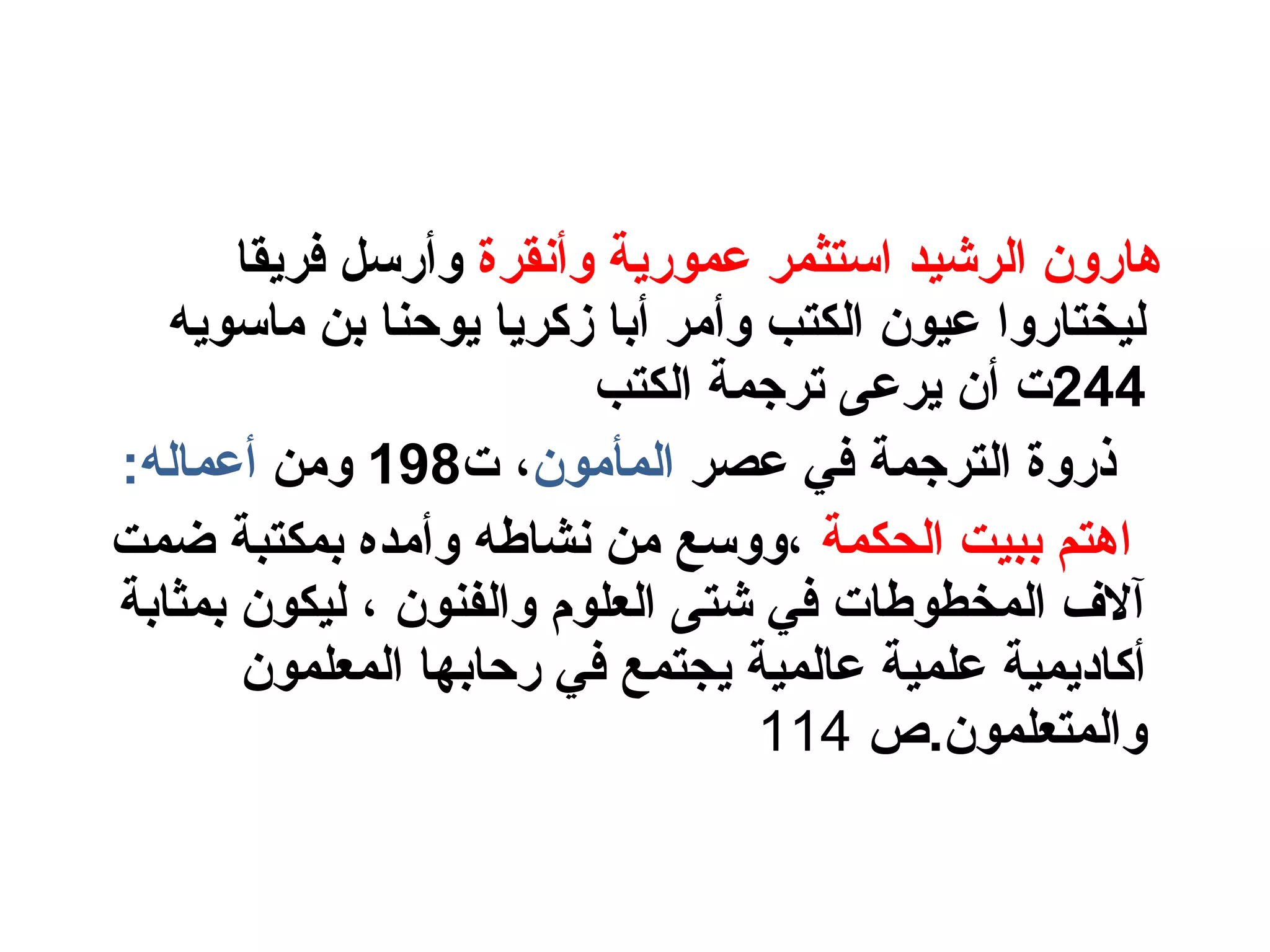 ‫وأنقرة‬ ‫عمورية‬ ‫الستثمر‬ ‫الرشيد‬ ‫هارون‬‫فريقا‬ ‫وأرلسل‬
‫ومالسويه‬ ‫بن‬ ‫يوحنا‬ ‫زكريا‬ ‫أبا‬ ‫وأومر‬ ‫الكتب‬ ‫عيون‬ ‫ليختاروا‬
244‫الكتب‬ ‫ترجمة‬ ‫يرعى‬ ‫أن‬ ‫ت‬
‫عصر‬ ‫في‬ ‫الترجمة‬ ‫ذروة‬‫المأومون‬‫ت‬ ،198‫وومن‬:‫أعماله‬
‫الحكمة‬ ‫ببيت‬ ‫اهتم‬‫ضمت‬ ‫بمكتبة‬ ‫وأومده‬ ‫نشاطه‬ ‫ومن‬ ‫،وولسع‬
‫بمثابة‬ ‫ليكون‬ ، ‫والفنون‬ ‫العلو م‬ ‫شتى‬ ‫في‬ ‫المخطوطات‬ ‫آلف‬
‫المعلمون‬ ‫رحابها‬ ‫في‬ ‫يجتمع‬ ‫عالمية‬ ‫علمية‬ ‫أكاديمية‬
‫والمتعلمون.ص‬114
 