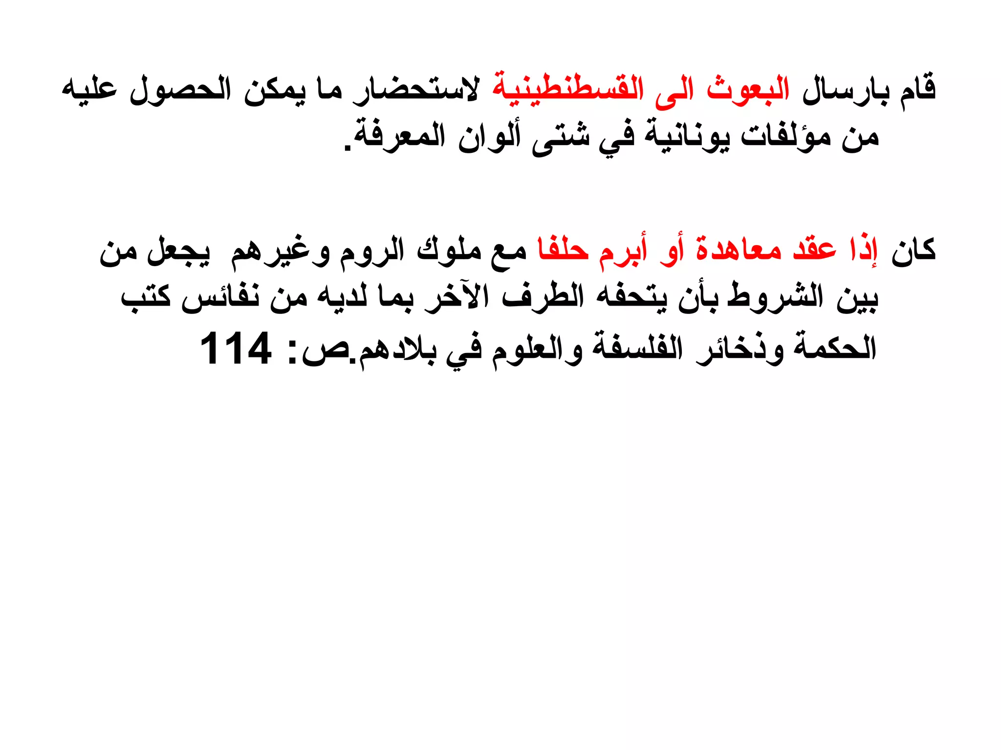 ‫بارسال‬ ‫قام‬‫القسطنطينية‬ ‫الى‬ ‫البعوث‬‫عليه‬ ‫الحصول‬ ‫يمكن‬ ‫ما‬ ‫لستحضار‬
.‫المعرفة‬ ‫ألوان‬ ‫شتى‬ ‫في‬ ‫يونانية‬ ‫مؤلفات‬ ‫من‬
‫كان‬‫حلفا‬ ‫أبرم‬ ‫أو‬ ‫معاهدة‬ ‫عقد‬ ‫إذا‬‫من‬ ‫يجعل‬ ‫وغيرهم‬ ‫الروم‬ ‫ملوك‬ ‫مع‬
‫كتب‬ ‫نفائس‬ ‫من‬ ‫لديه‬ ‫بما‬ ‫الرخر‬ ‫الطرف‬ ‫يتحفه‬ ‫بأن‬ ‫الشروط‬ ‫بين‬
.‫بلهدهم‬ ‫في‬ ‫والعلوم‬ ‫الفلسفة‬ ‫وذرخائر‬ ‫الحكمة‬:‫ص‬114
 
