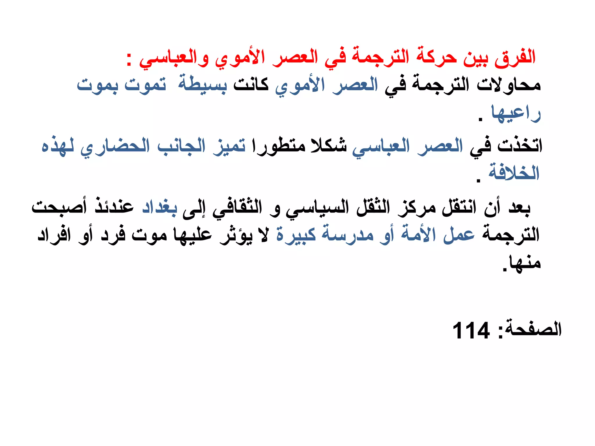 : ‫والعباسي‬ ‫الموي‬ ‫العصر‬ ‫في‬ ‫الترجمة‬ ‫حركة‬ ‫بين‬ ‫الفرق‬
‫في‬ ‫الترجمة‬ ‫محاولت‬‫الموي‬ ‫العصر‬‫كانت‬‫بموت‬ ‫تموت‬ ‫بسيطة‬
‫راعيها‬.
‫في‬ ‫اتخذت‬‫العباسي‬ ‫العصر‬‫متطورا‬ ‫شكل‬‫لهذه‬ ‫الحضاري‬ ‫الجانب‬ ‫تميز‬
‫الخلفة‬.
‫إلى‬ ‫الثقافي‬ ‫و‬ ‫السياسي‬ ‫الثقل‬ ‫مركز‬ ‫انتقل‬ ‫أن‬ ‫بعد‬‫بغداهد‬‫أصبحت‬ ‫عندئذ‬
‫الترجمة‬‫كبيرة‬ ‫مدرسة‬ ‫أو‬ ‫المة‬ ‫عمل‬‫افراهد‬ ‫أو‬ ‫فرهد‬ ‫موت‬ ‫عليها‬ ‫يؤثر‬ ‫ل‬
.‫منها‬
:‫الصفحة‬114
 