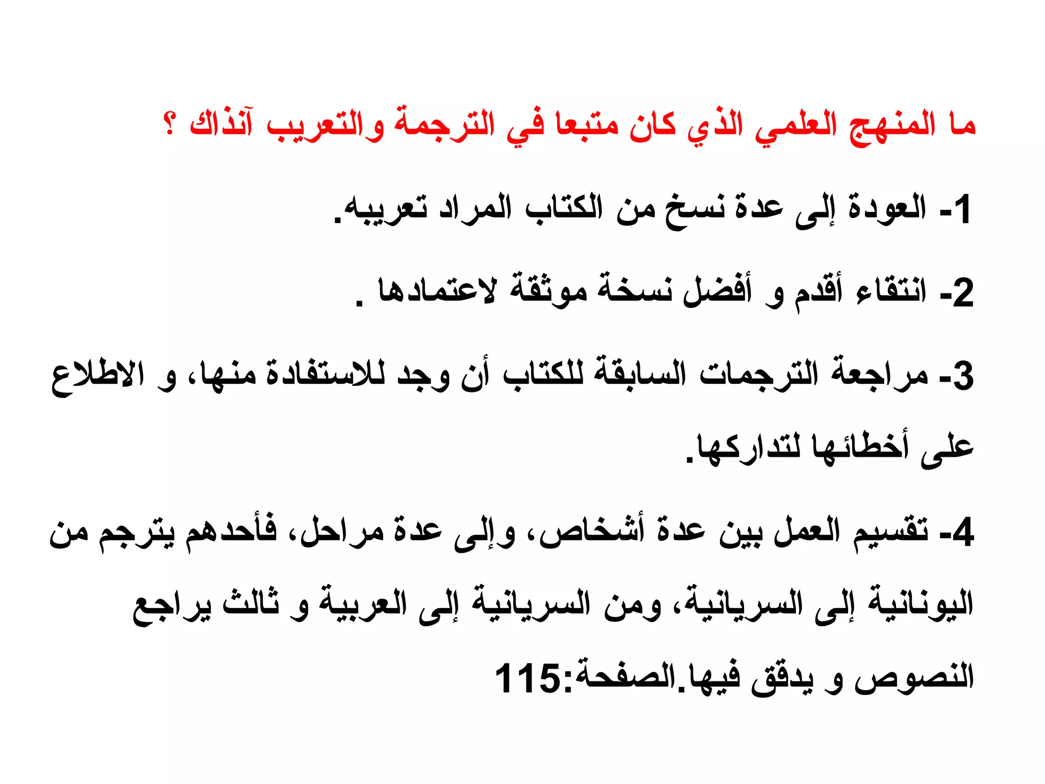‫؟‬ ‫آنذاك‬ ‫والتعريب‬ ‫الترجمة‬ ‫في‬ ‫متبعا‬ ‫كان‬ ‫الذي‬ ‫العلمي‬ ‫المنهج‬ ‫ما‬
1.‫تعريبه‬ ‫المراهد‬ ‫الكتاب‬ ‫من‬ ‫نسخ‬ ‫عدة‬ ‫إلى‬ ‫العوهدة‬ -
2. ‫لعتماهدها‬ ‫موثقة‬ ‫نسخة‬ ‫أفضل‬ ‫و‬ ‫أقدم‬ ‫انتقاء‬ -
3‫اللطل ع‬ ‫و‬ ،‫منها‬ ‫للستفاهدة‬ ‫وجد‬ ‫أن‬ ‫للكتاب‬ ‫السابقة‬ ‫الترجمات‬ ‫مراجعة‬ -
.‫لتداركها‬ ‫أرخطائها‬ ‫على‬
4‫من‬ ‫يترجم‬ ‫فأحدهم‬ ،‫مراحل‬ ‫عدة‬ ‫وإلى‬ ،‫أشخاص‬ ‫عدة‬ ‫بين‬ ‫العمل‬ ‫تقسيم‬ -
‫يراجع‬ ‫ثالث‬ ‫و‬ ‫العربية‬ ‫إلى‬ ‫السريانية‬ ‫ومن‬ ،‫السريانية‬ ‫إلى‬ ‫اليونانية‬
:‫فيها.الصفحة‬ ‫يدقق‬ ‫و‬ ‫النصوص‬115
 