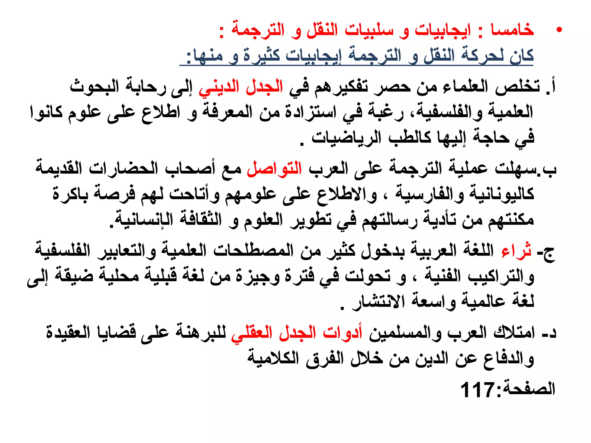 •‫الترجمة‬ ‫و‬ ‫النقل‬ ‫سلبيات‬ ‫و‬ ‫ايجابيات‬ : ‫رخامسا‬:
:‫منها‬ ‫و‬ ‫كثيرة‬ ‫إيجابيات‬ ‫الترجمة‬ ‫و‬ ‫النقل‬ ‫لحركة‬ ‫كان‬
.‫أ‬‫في‬ ‫تفكيرهم‬ ‫حصر‬ ‫من‬ ‫العلماء‬ ‫تخلص‬‫الديني‬ ‫الجدل‬‫إ‬‫البحوث‬ ‫رحابة‬ ‫لى‬
‫والفلسفية‬ ‫العلمية‬،‫كانوا‬ ‫علوم‬ ‫على‬ ‫الطل ع‬ ‫و‬ ‫المعرفة‬ ‫من‬ ‫استزاهدة‬ ‫في‬ ‫رغبة‬
‫حاجة‬ ‫في‬‫إ‬. ‫الرياضيات‬ ‫كالطب‬ ‫ليها‬
.‫ب‬‫العرب‬ ‫على‬ ‫الترجمة‬ ‫عملية‬ ‫سهلت‬‫التواصل‬‫مع‬‫أ‬‫القديمة‬ ‫الحضارات‬ ‫صحاب‬
‫والفارسية‬ ‫كاليونانية‬،‫باكرة‬ ‫فرصة‬ ‫لهم‬ ‫وأتاحت‬ ‫علومهم‬ ‫على‬ ‫واللطل ع‬
‫ال‬ ‫الثقافة‬ ‫و‬ ‫العلوم‬ ‫تطوير‬ ‫في‬ ‫رسالتهم‬ ‫تأهدية‬ ‫من‬ ‫مكنتهم‬‫إ‬.‫نسانية‬
-‫ج‬‫ثراء‬‫الفلسفية‬ ‫والتعابير‬ ‫العلمية‬ ‫المصطلحات‬ ‫من‬ ‫كثير‬ ‫بدرخول‬ ‫العربية‬ ‫اللغة‬
‫الفنية‬ ‫والتراكيب‬،‫ضيقة‬ ‫محلية‬ ‫قبلية‬ ‫لغة‬ ‫من‬ ‫وجيزة‬ ‫فترة‬ ‫في‬ ‫تحولت‬ ‫و‬‫إ‬‫لى‬
. ‫النتشار‬ ‫واسعة‬ ‫عالمية‬ ‫لغة‬
‫والمسلمين‬ ‫العرب‬ ‫امتلك‬ -‫هد‬‫أ‬‫العقلي‬ ‫الجدل‬ ‫هدوات‬‫العقيدة‬ ‫قضايا‬ ‫على‬ ‫للبرهنة‬
‫الكلمية‬ ‫الفرق‬ ‫رخلل‬ ‫من‬ ‫الدين‬ ‫عن‬ ‫والدفا ع‬
:‫الصفحة‬117
 