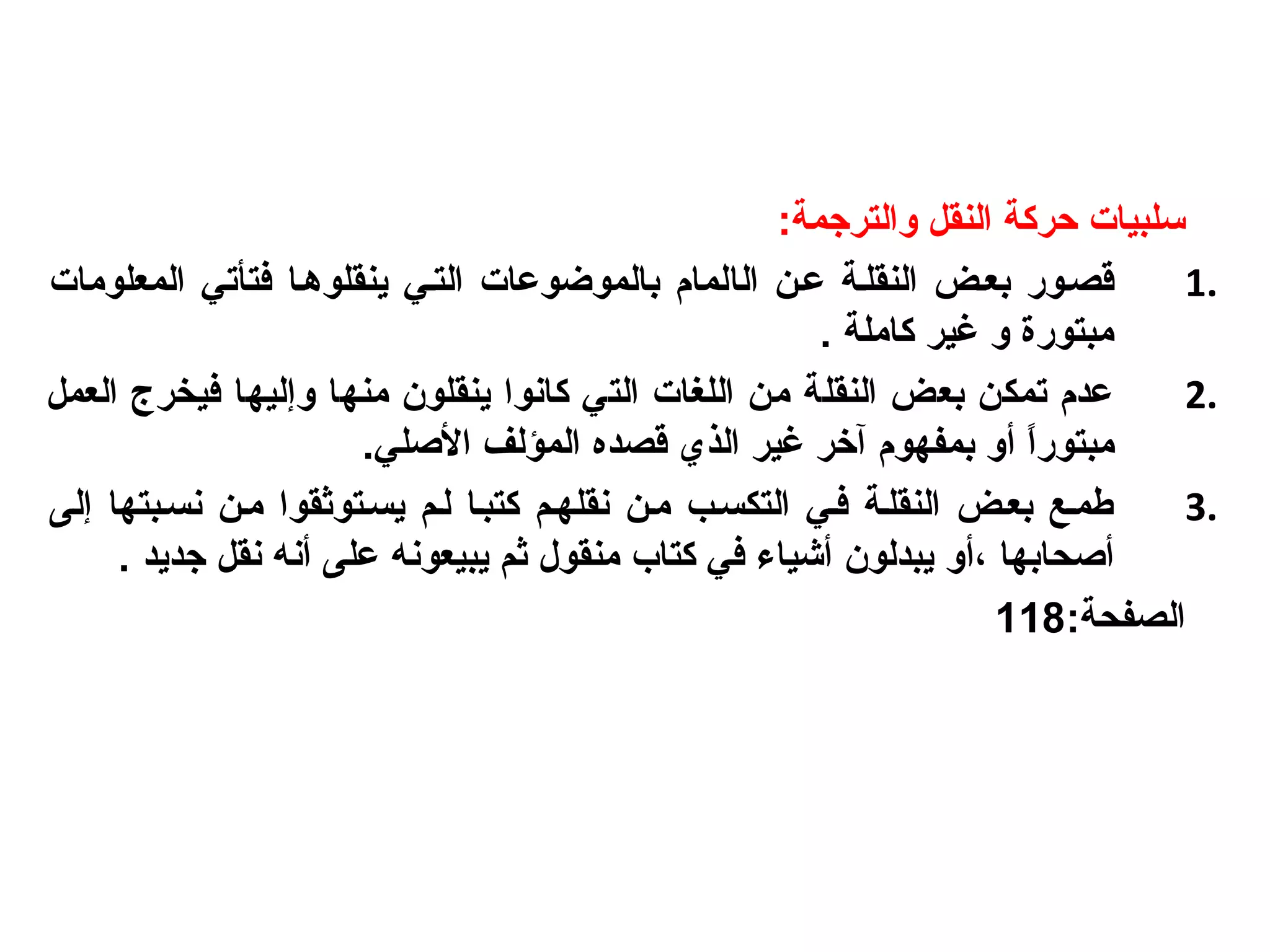 :‫والترجمة‬ ‫النقل‬ ‫حركة‬ ‫سلبيات‬
1.‫ال‬ ‫ععن‬ ‫النقلعة‬ ‫بععض‬ ‫قصعور‬‫ا‬‫المعلومات‬ ‫فتأتي‬ ‫ينقلوهعا‬ ‫التعي‬ ‫بالموضوعات‬ ‫لمام‬
. ‫كاملة‬ ‫غير‬ ‫و‬ ‫مبتورة‬
2.‫و‬ ‫منها‬ ‫ينقلون‬ ‫كانوا‬ ‫التي‬ ‫اللغات‬ ‫من‬ ‫النقلة‬ ‫بعض‬ ‫تمكن‬ ‫عدم‬‫إ‬‫العمل‬ ‫فيخرج‬ ‫ليها‬
‫مبتو‬‫أ‬ ‫ا‬ً ‫ر‬.‫الصلي‬ ‫المؤلف‬ ‫قصده‬ ‫الذي‬ ‫غير‬ ‫آرخر‬ ‫بمفهوم‬ ‫و‬
3.‫نسعبتها‬ ‫معن‬ ‫يسعتوثقوا‬ ‫لعم‬ ‫كتبعا‬ ‫نقلهعم‬ ‫معن‬ ‫التكسعب‬ ‫فعي‬ ‫النقلعة‬ ‫بععض‬ ‫لطمعع‬‫إ‬‫لى‬
‫أ‬‫صحابها‬‫،أ‬‫على‬ ‫يبيعونه‬ ‫ثم‬ ‫منقول‬ ‫كتاب‬ ‫في‬ ‫أشياء‬ ‫يبدلون‬ ‫و‬‫أ‬‫جديد‬ ‫نقل‬ ‫نه‬.
:‫الصفحة‬118
 