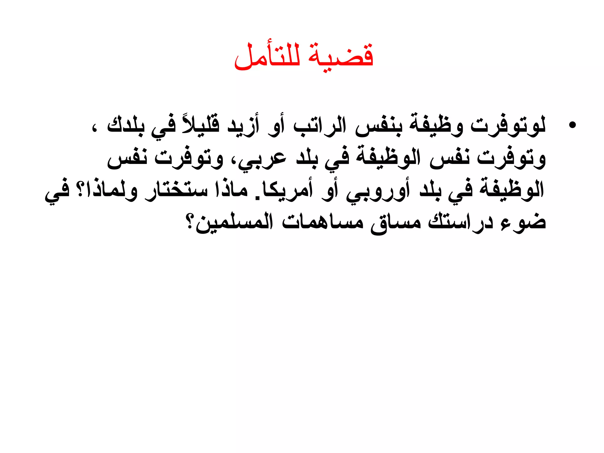‫للتأمل‬ ‫قضية‬
•، ‫بلدك‬ ‫في‬ ‫ال‬ً ‫ف‬ ‫قلي‬ ‫أزيد‬ ‫أو‬ ‫الراتب‬ ‫بنفس‬ ‫وظيفة‬ ‫لوتوفرت‬
‫نفس‬ ‫وتوفرت‬ ،‫عربي‬ ‫بلد‬ ‫في‬ ‫الوظيفة‬ ‫نفس‬ ‫وتوفرت‬
‫في‬ ‫ولماذا؟‬ ‫ستختار‬ ‫ماذا‬ .‫أمريكا‬ ‫أو‬ ‫أوروبي‬ ‫بلد‬ ‫في‬ ‫الوظيفة‬
‫المسلمين؟‬ ‫مساهمات‬ ‫مساق‬ ‫بدراستك‬ ‫ضوء‬
 