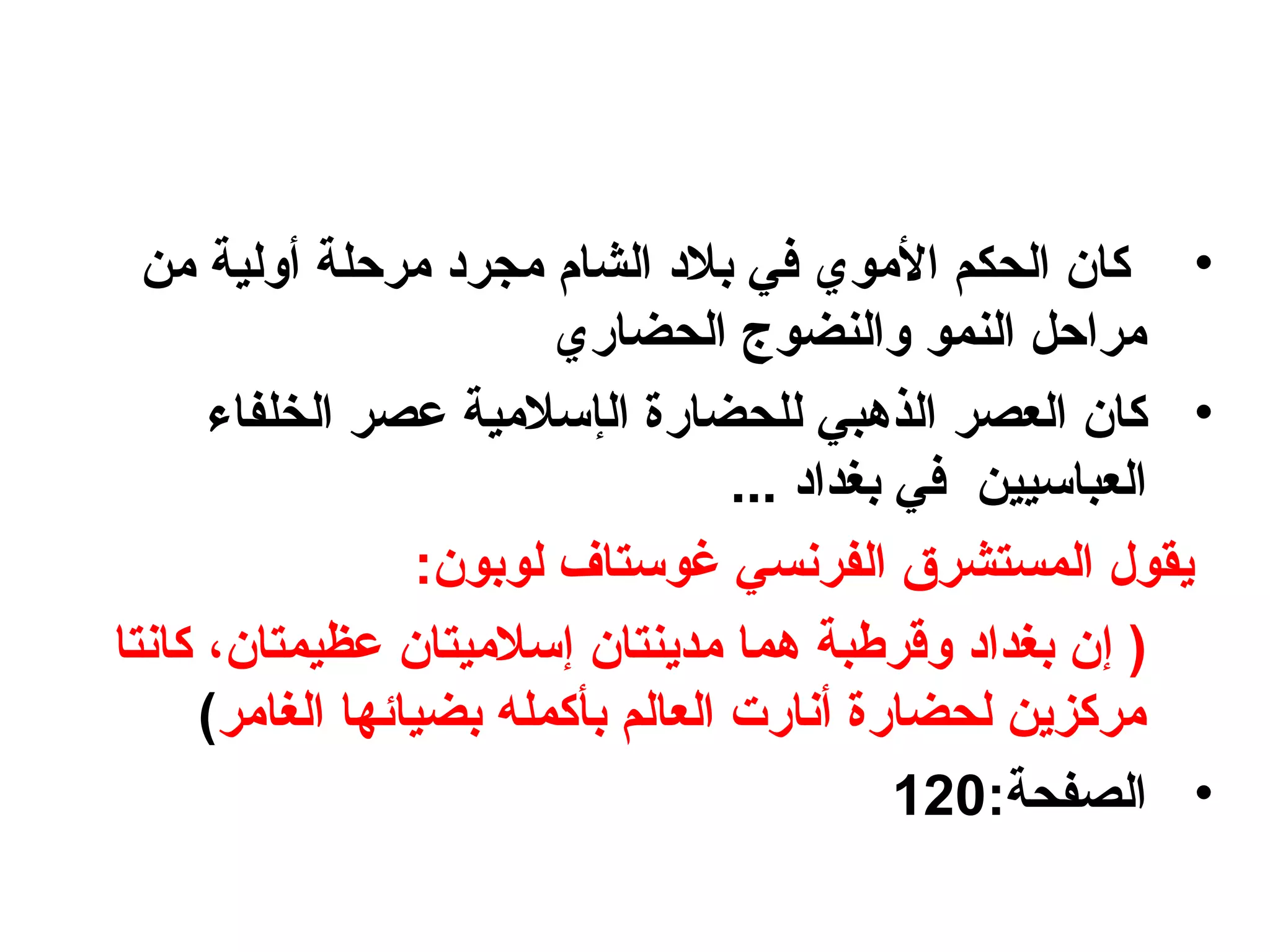 •‫من‬ ‫أولية‬ ‫مرحلة‬ ‫مجربد‬ ‫الشام‬ ‫بالبد‬ ‫في‬ ‫الموي‬ ‫الحكم‬ ‫كا؟ن‬
‫الحضاري‬ ‫والنضوج‬ ‫النمو‬ ‫مراحل‬
•‫كا؟ن‬‫العصر‬‫ال‬ ‫للحضارة‬ ‫الذهبي‬‫إ‬‫الخلفاء‬ ‫عصر‬ ‫سالمية‬
‫العباسي‬‫ي‬... ‫بغدابد‬ ‫في‬ ‫ن‬
:‫لوبو؟ن‬ ‫غوستاف‬ ‫الفرنسي‬ ‫المستشرق‬ ‫يقول‬
‫إ‬ )‫مدينتا؟ن‬ ‫هما‬ ‫وقرطبة‬ ‫بغدابد‬ ‫؟ن‬‫إ‬‫عظيمتا؟ن‬ ‫سالميتا؟ن‬،‫كانتا‬
‫الغامر‬ ‫بضيائها‬ ‫بأكمله‬ ‫العالم‬ ‫أنارت‬ ‫لحضارة‬ ‫مركزين‬(
•:‫الصفحة‬120
 