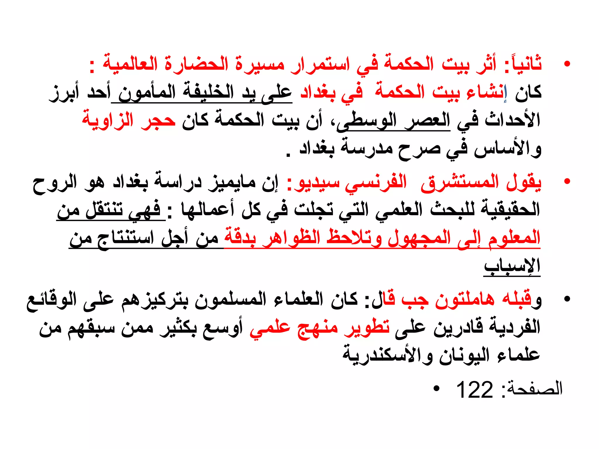 •‫ثاني‬‫ا‬ً ‫ف‬‫أثر‬ :‫بيت‬‫العالمية‬ ‫الحضارة‬ ‫مسيرة‬ ‫استمرار‬ ‫في‬ ‫الحكمة‬:
‫كا؟ن‬‫إ‬‫بغدابد‬ ‫في‬ ‫الحكمة‬ ‫بيت‬ ‫نشاء‬‫المأمو؟ن‬ ‫الخليفة‬ ‫يد‬ ‫على‬‫أحد‬‫أ‬‫برز‬
‫في‬ ‫الحداث‬‫الوسطى‬ ‫العصر‬،‫كا؟ن‬ ‫الحكمة‬ ‫بيت‬ ‫أ؟ن‬‫الزاوية‬ ‫حجر‬
. ‫بغدابد‬ ‫مدرسة‬ ‫صرح‬ ‫في‬ ‫والساس‬
•:‫سيديو‬ ‫الفرنسي‬ ‫المستشرق‬ ‫يقول‬‫الروح‬ ‫هو‬ ‫بغدابد‬ ‫بدراسة‬ ‫مايميز‬ ‫إ؟ن‬
‫كل‬ ‫في‬ ‫تجلت‬ ‫التي‬ ‫العلمي‬ ‫للبحث‬ ‫الحقيقية‬‫أ‬: ‫عمالها‬‫من‬ ‫تنتقل‬ ‫فهي‬
‫الم‬‫ع‬‫لوم‬‫إ‬‫بدقة‬ ‫الظواهر‬ ‫وتالحظ‬ ‫المجهول‬ ‫لى‬‫من‬ ‫استنتاج‬ ‫أجل‬ ‫من‬
‫السباب‬
•‫و‬‫قبله‬‫جب‬ ‫هاملتو؟ن‬‫ق‬‫ا‬:‫ل‬‫ك‬‫المسلم‬ ‫العلماء‬ ‫ا؟ن‬‫و‬‫الوقائع‬ ‫على‬ ‫بتركيزهم‬ ‫؟ن‬
‫الفربدية‬‫على‬ ‫قابدرين‬‫علمي‬ ‫منهج‬ ‫تطوير‬‫من‬ ‫سبقهم‬ ‫ممن‬ ‫بكثير‬ ‫أوسع‬
‫والسكندرية‬ ‫اليونا؟ن‬ ‫علماء‬
• :‫الصفحة‬122
 