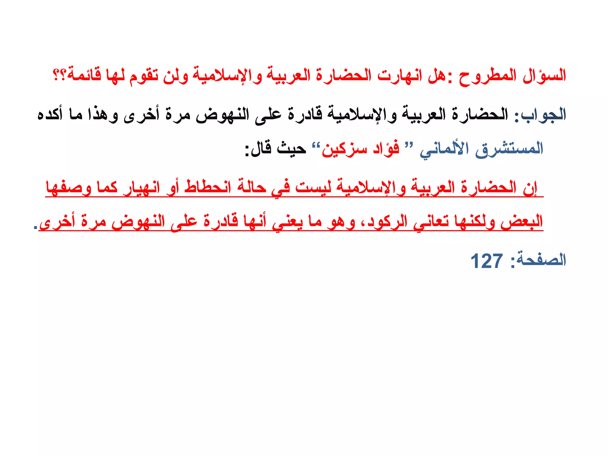 : ‫المطروح‬ ‫السؤال‬‫قائمة؟؟‬ ‫لها‬ ‫تقوم‬ ‫ولن‬ ‫واللسلمية‬ ‫العربية‬ ‫الحضارة‬ ‫انهارت‬ ‫هل‬
:‫الجواب‬‫ا‬‫ل‬‫أكده‬ ‫ما‬ ‫وهذا‬ ‫أخرى‬ ‫مرة‬ ‫النهوض‬ ‫على‬ ‫قابدرة‬ ‫والسالمية‬ ‫العربية‬ ‫حضارة‬
” ‫اللماني‬ ‫المستشرق‬‫سزكين‬ ‫فؤابد‬“:‫قال‬ ‫حيث‬
‫وصفها‬ ‫كما‬ ‫انهيار‬ ‫أو‬ ‫انحطاط‬ ‫حالة‬ ‫في‬ ‫ليست‬ ‫والسالمية‬ ‫العربية‬ ‫الحضارة‬ ‫إ؟ن‬
‫أخرى‬ ‫مرة‬ ‫النهوض‬ ‫على‬ ‫قابدرة‬ ‫أنها‬ ‫يعني‬ ‫ما‬ ‫وهو‬ ،‫الركوبد‬ ‫تعاني‬ ‫ولكنها‬ ‫البعض‬.
:‫الصفحة‬127
 