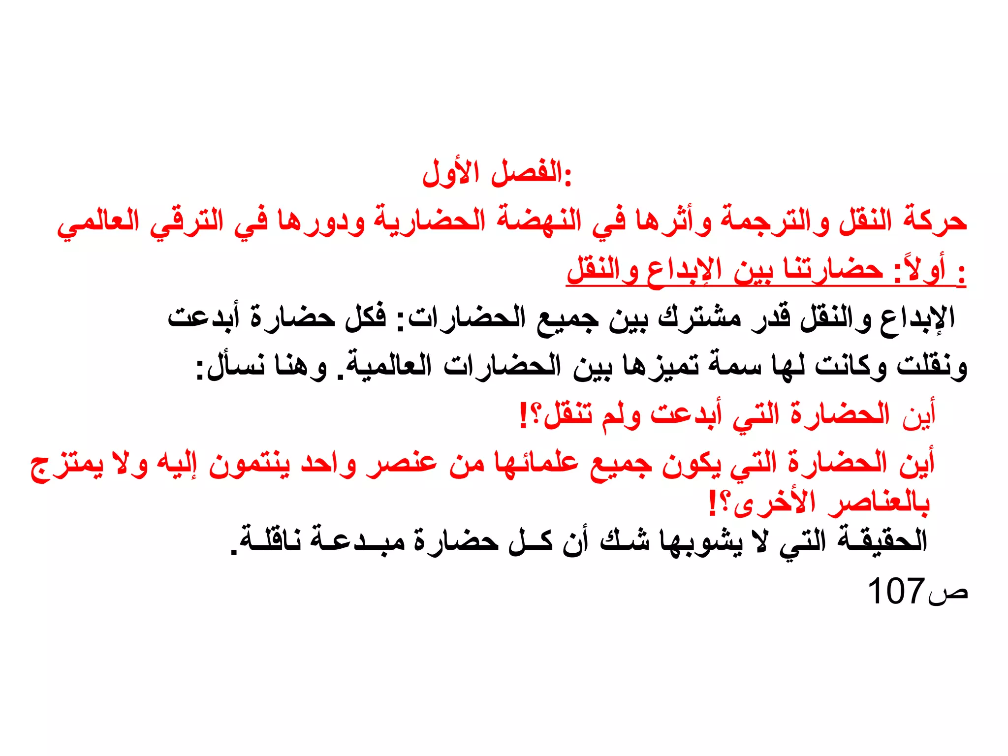 ‫الول‬ ‫:الفصل‬
‫العالمي‬ ‫الترقي‬ ‫في‬ ‫ودورها‬ ‫الحضارية‬ ‫النهضة‬ ‫في‬ ‫وأثرها‬ ‫والترجمة‬ ‫النقل‬ ‫حركة‬
‫والنقل‬ ‫البداع‬ ‫بين‬ ‫حضارتنا‬ :‫ل‬ً  ‫أو‬ :
‫أبدعت‬ ‫حضارة‬ ‫فكل‬ :‫الحضارات‬ ‫جميع‬ ‫بين‬ ‫يمشترك‬ ‫قدر‬ ‫والنقل‬ ‫البداع‬
.‫العالمية‬ ‫الحضارات‬ ‫بين‬ ‫تميزها‬ ‫لسمة‬ ‫لها‬ ‫وكانت‬ ‫ونقلت‬:‫نسأل‬ ‫وهنا‬
‫أين‬!‫تنقل؟‬ ‫ولم‬ ‫أبدعت‬ ‫التي‬ ‫الحضارة‬
‫يمتزج‬ ‫ول‬ ‫إليه‬ ‫ينتمون‬ ‫واحد‬ ‫عنصر‬ ‫يمن‬ ‫علمائها‬ ‫جميع‬ ‫يكون‬ ‫التي‬ ‫الحضارة‬ ‫أين‬
!‫الرخرى؟‬ ‫بالعناصر‬
.‫ناقلـة‬ ‫يمبــدعـة‬ ‫حضارة‬ ‫كــل‬ ‫أن‬ ‫شـك‬ ‫يشوبها‬ ‫ل‬ ‫التي‬ ‫الحقيقـة‬
‫ص‬107
 