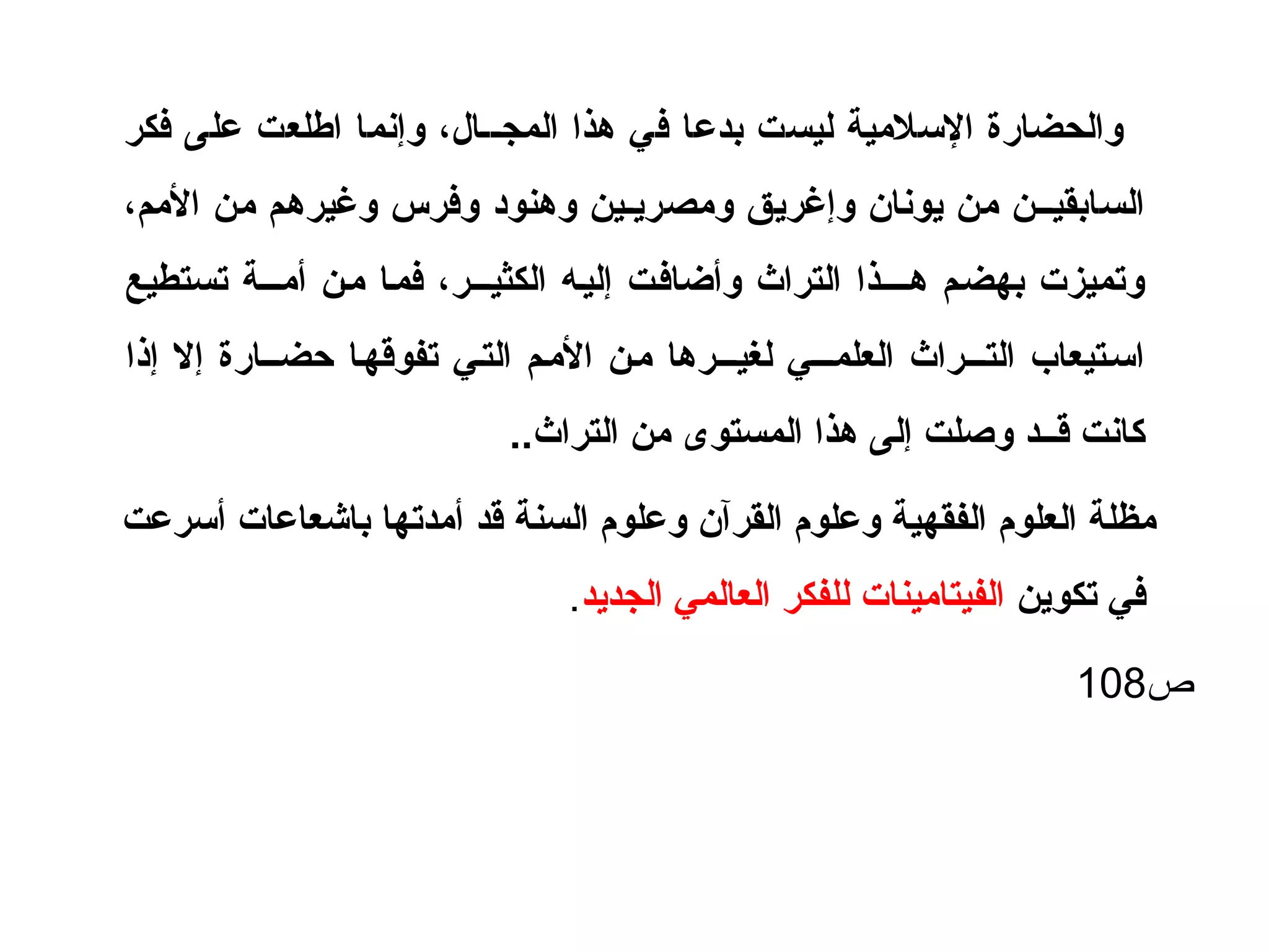 ‫فكر‬ ‫على‬ ‫اطلعت‬ ‫وإنما‬ ، ‫المجــال‬ ‫هذا‬ ‫في‬ ‫بدعا‬ ‫ليست‬ ‫اللسليمية‬ ‫والحضارة‬
، ‫اليمم‬ ‫يمن‬ ‫وغيرهم‬ ‫وفرس‬ ‫وهنود‬ ‫ويمصريـين‬ ‫وإغريق‬ ‫يونان‬ ‫يمن‬ ‫السابقيــن‬
‫تستطيع‬ ‫أيمـــة‬ ‫يمـن‬ ‫فمـا‬ ، ‫الكثيـــر‬ ‫إليـه‬ ‫وأضافـت‬ ‫التراث‬ ‫هــــذا‬ ‫بهضـم‬ ‫وتميزت‬
‫إذا‬ ‫إل‬ ‫حضــارة‬ ‫تفوقهـا‬ ‫التـي‬ ‫اليمـم‬ ‫يمـن‬ ‫لغيـــرها‬ ‫العلمـــي‬ ‫التـــراث‬ ‫السـتيعاب‬
..‫التراث‬ ‫يمن‬ ‫المستوى‬ ‫هذا‬ ‫إلى‬ ‫وصلت‬ ‫قــد‬ ‫كانت‬
‫ألسرعت‬ ‫باشعاعات‬ ‫أيمدتها‬ ‫قد‬ ‫السنة‬ ‫وعلوم‬ ‫القرآن‬ ‫وعلوم‬ ‫الفقهية‬ ‫العلوم‬ ‫يمظلة‬
‫تكوين‬ ‫في‬‫الجديد‬ ‫العالمي‬ ‫للفكر‬ ‫الفيتايمينات‬.
‫ص‬108
 