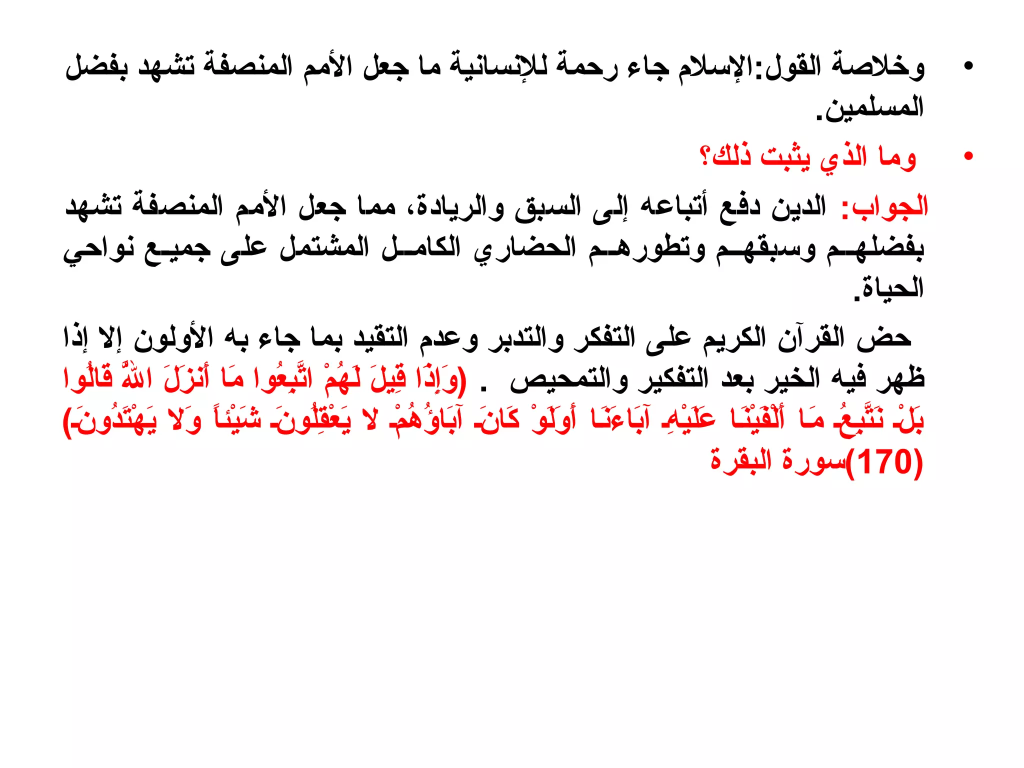 •‫بفضل‬ ‫تشهد‬ ‫المنصفة‬ ‫اليمم‬ ‫جعل‬ ‫يما‬ ‫للنسانية‬ ‫رحمة‬ ‫جاء‬ ‫القول:اللسلم‬ ‫ورخلصة‬
.‫المسلمين‬
•‫ذلك؟‬ ‫يثبت‬ ‫الذي‬ ‫ويما‬
:‫الجواب‬‫تشهد‬ ‫المنصفة‬ ‫اليمم‬ ‫جعل‬ ‫يمما‬ ، ‫والريادة‬ ‫السبق‬ ‫إلى‬ ‫أتباعه‬ ‫دفع‬ ‫الدين‬
‫نواحي‬ ‫جميـع‬ ‫على‬ ‫المشتمل‬ ‫الكايمــل‬ ‫الحضاري‬ ‫وتطورهــم‬ ‫ولسبقهــم‬ ‫بفضلهــم‬
.‫الحياة‬
‫إذا‬ ‫إل‬ ‫الولون‬ ‫به‬ ‫جاء‬ ‫بما‬ ‫التقيد‬ ‫وعدم‬ ‫والتدبر‬ ‫التفكر‬ ‫على‬ ‫الكريم‬ ‫القرآن‬ ‫حض‬
. ‫والتمحيص‬ ‫التفكير‬ ‫بعد‬ ‫الخير‬ ‫فيه‬ ‫ظهر‬‫لوا‬ُ‫و‬‫قا‬َ‫ا‬ ‫لل‬َّ‫ه‬ُ‫و‬ ‫ا‬ ‫ل‬َ‫ا‬ ‫ز‬َ‫ا‬ ‫أن‬َ‫ا‬ ‫يما‬َ‫ا‬ ‫عوا‬ُ‫و‬‫ب‬ِ‫وُع‬‫ت‬َّ‫ه‬‫ا‬ ‫م‬ْ ‫ا‬ ‫ه‬ُ‫و‬ ‫ل‬َ‫ا‬ ‫ل‬َ‫ا‬ ‫قي‬ِ‫وُع‬ ‫ذا‬َ‫ا‬‫إ‬ِ‫وُع‬‫و‬َ‫ا‬ )
()‫نـ‬َ‫ا‬ ‫دو‬ُ‫و‬‫ت‬َ‫ا‬‫ه‬ْ ‫ا‬ ‫ي‬َ‫ا‬ ‫ول‬َ‫ا‬ ‫ا‬ً ‫يائ‬ْ ‫ا‬‫ش‬َ‫ا‬ ‫نـ‬َ‫ا‬ ‫لو‬ُ‫و‬‫ق‬ِ‫وُع‬‫ع‬ْ ‫ا‬ ‫ي‬َ‫ا‬ ‫ل‬ ‫مـ‬ْ ‫ا‬ ‫ه‬ُ‫و‬ ‫ؤ‬ُ‫و‬ ‫با‬َ‫ا‬‫آ‬ ‫نـ‬َ‫ا‬ ‫كا‬َ‫ا‬ ‫و‬ْ ‫ا‬ ‫ل‬َ‫ا‬‫و‬َ‫ا‬ ‫أ‬َ‫ا‬ ‫نـا‬َ‫ا‬‫ء‬َ‫ا‬ ‫با‬َ‫ا‬‫آ‬ ‫هـ‬ِ‫وُع‬ ‫ي‬ْ ‫ا‬‫ل‬َ‫ا‬‫ع‬َ‫ا‬ ‫نـا‬َ‫ا‬‫ي‬ْ ‫ا‬‫ف‬َ‫ا‬‫ل‬ْ ‫ا‬‫أ‬َ‫ا‬ ‫يمـا‬َ‫ا‬ ‫عـ‬ُ‫و‬ ‫ب‬ِ‫وُع‬‫ت‬َّ‫ه‬‫ن‬َ‫ا‬ ‫لـ‬ْ ‫ا‬ ‫ب‬َ‫ا‬
)170‫البقرة‬ ‫)(لسورة‬
 