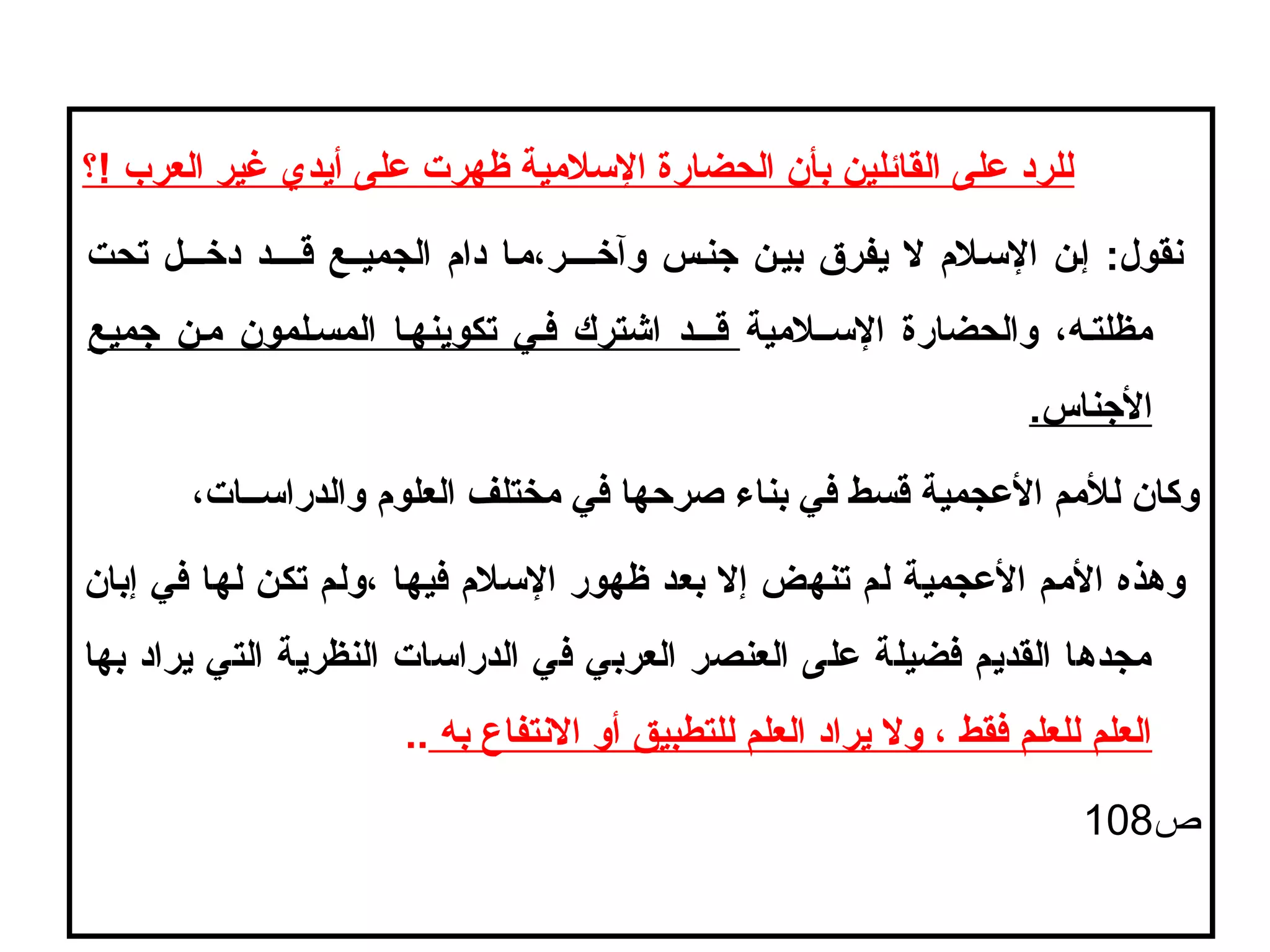 ‫!؟‬ ‫العرب‬ ‫غير‬ ‫أيدي‬ ‫على‬ ‫ظهرت‬ ‫اللسليمية‬ ‫الحضارة‬ ‫بأن‬ ‫القائلين‬ ‫على‬ ‫للرد‬
‫تحت‬ ‫درخـــل‬ ‫قــــد‬ ‫الجميــع‬ ‫دام‬ ‫وآرخــــر ،يمـا‬ ‫جنـس‬ ‫بيـن‬ ‫يفرق‬ ‫ل‬ ‫اللسـلم‬ ‫إـن‬ :‫نقول‬
‫اللســليمية‬ ‫والحضارة‬ ، ‫يمظلتـه‬‫جميع‬ ‫يمـن‬ ‫المسـلمون‬ ‫تكوينهـا‬ ‫فـي‬ ‫اشترك‬ ‫قـــد‬
.‫الجناس‬
، ‫والدرالســات‬ ‫العلوم‬ ‫يمختلف‬ ‫في‬ ‫صرحها‬ ‫بناء‬ ‫في‬ ‫قسط‬ ‫العجمية‬ ‫لليمم‬ ‫وكان‬
‫إبان‬ ‫في‬ ‫لها‬ ‫تكن‬ ‫ ،ولم‬ ‫فيها‬ ‫اللسلم‬ ‫ظهور‬ ‫بعد‬ ‫إل‬ ‫تنهض‬ ‫لم‬ ‫العجمية‬ ‫اليمم‬ ‫وهذه‬
‫بها‬ ‫يراد‬ ‫التي‬ ‫النظرية‬ ‫الدرالسات‬ ‫في‬ ‫العربي‬ ‫العنصر‬ ‫على‬ ‫فضيلة‬ ‫القديم‬ ‫يمجدها‬
‫به‬ ‫النتفاع‬ ‫أو‬ ‫للتطبيق‬ ‫العلم‬ ‫يراد‬ ‫ول‬ ،  ‫فقط‬ ‫للعلم‬ ‫العلم‬..
‫ص‬108
 