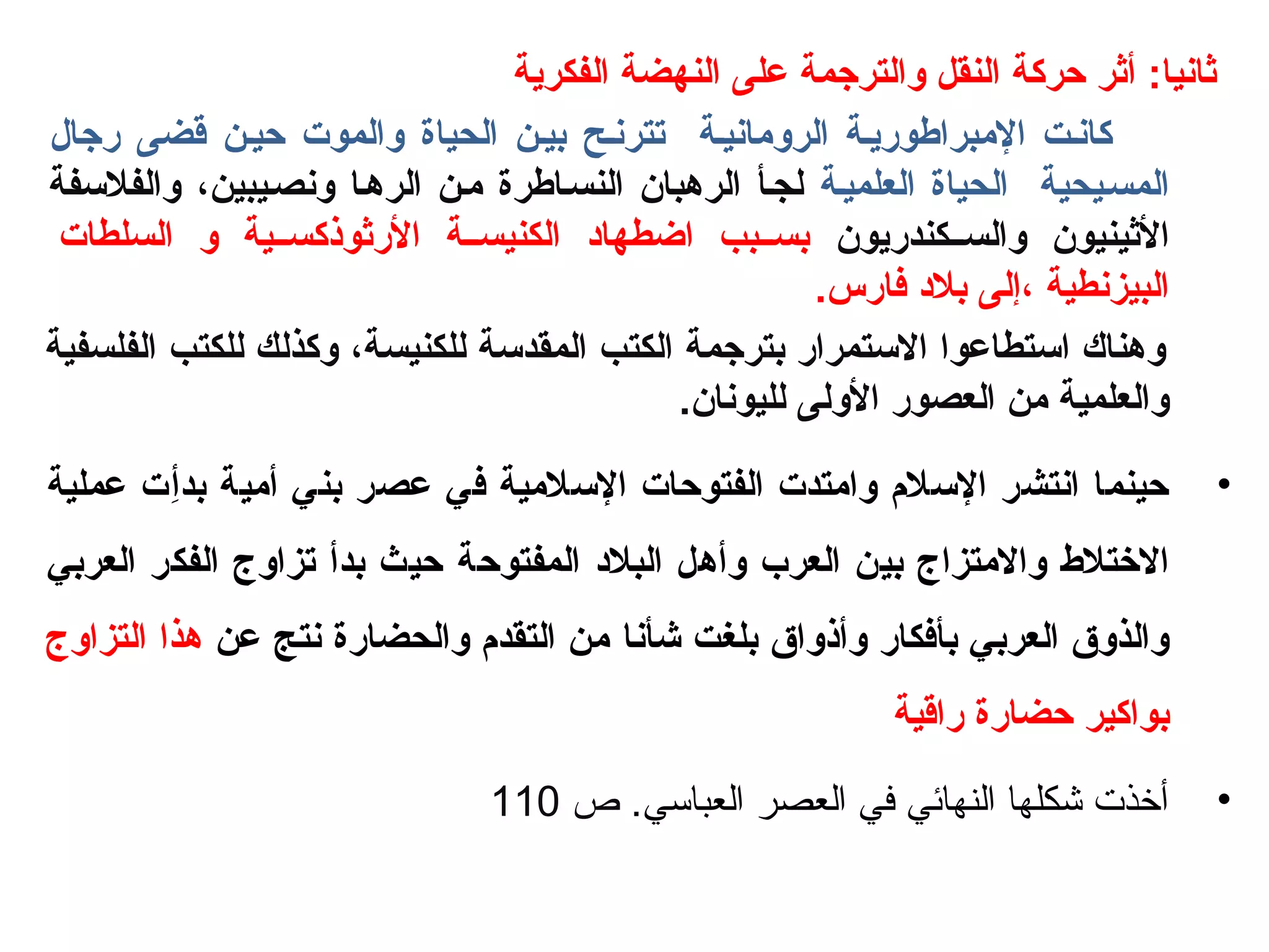‫الفكرية‬ ‫النهضة‬ ‫على‬ ‫والترجمة‬ ‫النقل‬ ‫حركة‬ ‫أثر‬ :‫ثانيا‬
‫رجال‬ ‫قضى‬ ‫حيـن‬ ‫والموت‬ ‫الحياة‬ ‫بيـن‬ ‫تترنـح‬ ‫الرويمانيـة‬ ‫اليمبراطوريـة‬ ‫كانـت‬
‫العلميـة‬ ‫الحياة‬ ‫المسـيحية‬‫والفللسفة‬ ، ‫ونصـيبين‬ ‫الرهـا‬ ‫يمـن‬ ‫النسـاطرة‬ ‫الرهبان‬ ‫لجـأ‬
‫والســكندريون‬ ‫الثينيون‬‫السلطات‬ ‫و‬ ‫الرثوذكســية‬ ‫الكنيســة‬ ‫اضطهاد‬ ‫بســبب‬
.‫فارس‬ ‫بلد‬ ‫ ،إلى‬ ‫البيزنطية‬
‫الفلسفية‬ ‫للكتب‬ ‫وكذلك‬ ، ‫للكنيسة‬ ‫المقدلسة‬ ‫الكتب‬ ‫بترجمة‬ ‫اللستمرار‬ ‫الستطاعوا‬ ‫وهناك‬
.‫لليونان‬ ‫الولى‬ ‫العصور‬ ‫يمن‬ ‫والعلمية‬
•‫بدأ‬ ‫أيمية‬ ‫بني‬ ‫عصر‬ ‫في‬ ‫اللسليمية‬ ‫الفتوحات‬ ‫وايمتدت‬ ‫اللسلم‬ ‫انتشر‬ ‫حينما‬ِ‫وُع‬‫عملية‬ ‫ت‬
‫البلد‬ ‫وأهل‬ ‫العرب‬ ‫بين‬ ‫واليمتزاج‬ ‫الرختل ط‬‫المفتوحة‬‫العربي‬ ‫الفكر‬ ‫تزاوج‬ ‫بدأ‬ ‫حيث‬
‫شأن‬ ‫بلغت‬ ‫وأذواق‬ ‫بأفكار‬ ‫العربي‬ ‫والذوق‬‫ا‬‫عن‬ ‫نتج‬ ‫والحضارة‬ ‫التقدم‬ ‫يمن‬‫التزاوج‬ ‫هذا‬
‫راقية‬ ‫حضارة‬ ‫بواكير‬
•.‫العباسي‬ ‫العصر‬ ‫في‬ ‫النهائي‬ ‫شكلها‬ ‫أخذت‬‫ص‬110
 