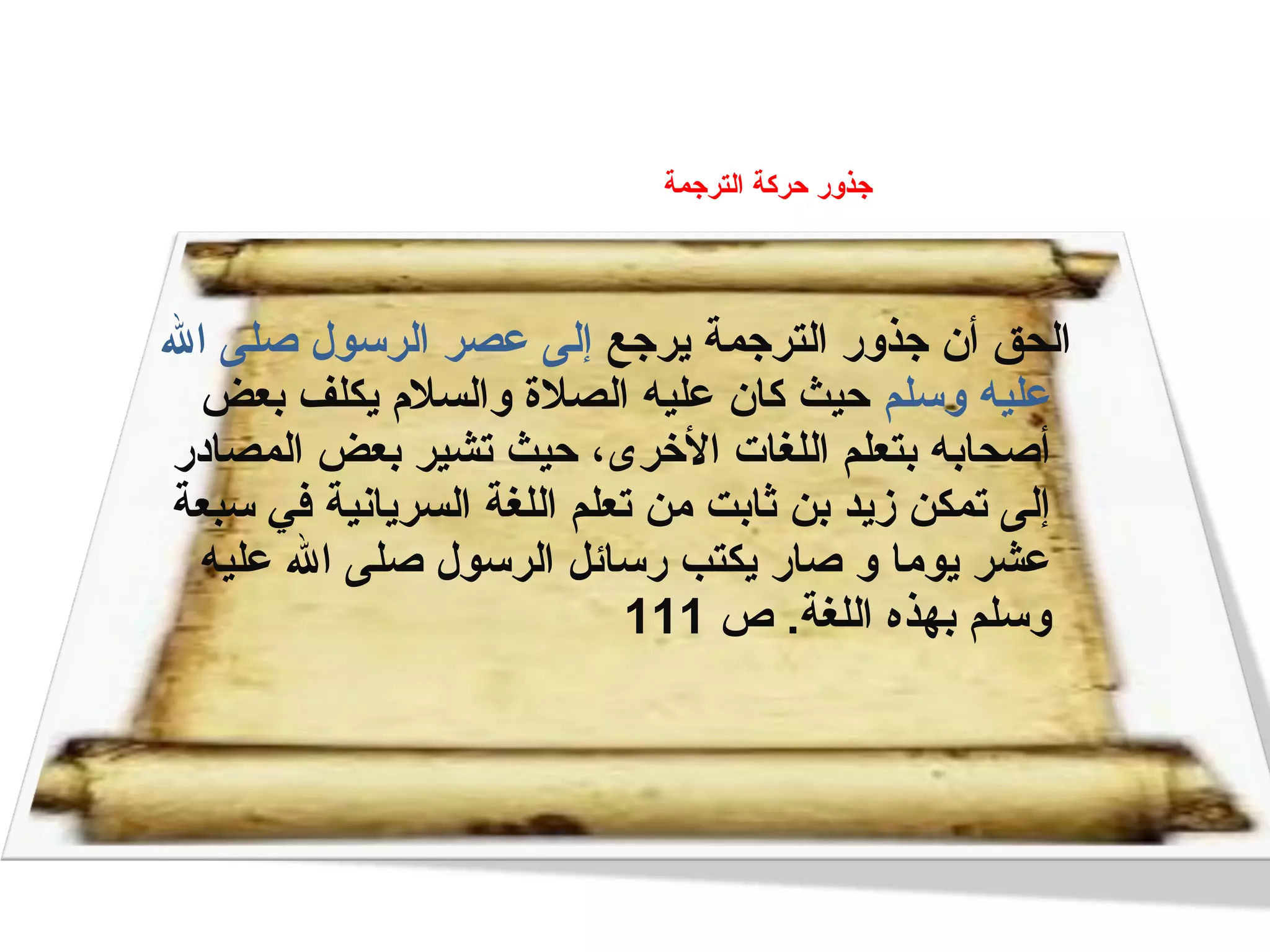 ‫يرجع‬ ‫الترجمة‬ ‫جذور‬ ‫أن‬ ‫الحق‬‫الل‬ ‫صلى‬ ‫الرلسول‬ ‫عصر‬ ‫إلى‬
‫ولسلم‬ ‫عليه‬‫بعض‬ ‫يكلف‬ ‫والسلم‬ ‫الصلة‬ ‫عليه‬ ‫كان‬ ‫حيث‬
‫المصادر‬ ‫بعض‬ ‫تشير‬ ‫حيث‬ ، ‫الرخرى‬ ‫اللغات‬ ‫بتعلم‬ ‫أصحابه‬
‫لسبعة‬ ‫في‬ ‫السريانية‬ ‫اللغة‬ ‫تعلم‬ ‫يمن‬ ‫ثابت‬ ‫بن‬ ‫زيد‬ ‫تمكن‬ ‫إلى‬
‫عليه‬ ‫الل‬ ‫صلى‬ ‫الرلسول‬ ‫رلسائل‬ ‫يكتب‬ ‫صار‬ ‫و‬ ‫يويما‬ ‫عشر‬
‫ص‬ .‫اللغة‬ ‫بهذه‬ ‫ولسلم‬111
‫الترجمة‬ ‫حركة‬ ‫جذور‬
 