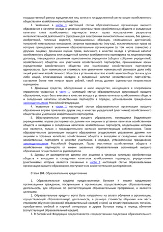государственный реестр юридических лиц записи о государственной регистрации хозяйственного
общества или хозяйственного партнерства.
2. Указанные в части 1 настоящей статьи образовательные организации высшего
образования в качестве вклада в уставные капиталы таких хозяйственных обществ и складочные
капиталы таких хозяйственных партнерств вносят право использования результатов
интеллектуальной деятельности (программ для электронных вычислительных машин, баз данных,
изобретений, полезных моделей, промышленных образцов, селекционных достижений,
топологий интегральных микросхем, секретов производства (ноу-хау), исключительные права на
которые принадлежат указанным образовательным организациям (в том числе совместно с
другими лицами). Денежная оценка права, вносимого в качестве вклада в уставный капитал
хозяйственного общества или складочный капитал хозяйственного партнерства по лицензионному
договору, утверждается решением единственного учредителя (общего собрания учредителей)
хозяйственного общества или участников хозяйственного партнерства, принимаемым всеми
учредителями хозяйственного общества или участниками хозяйственного партнерства
единогласно. Если номинальная стоимость или увеличение номинальной стоимости доли либо
акций участника хозяйственного общества в уставном капитале хозяйственного общества или доли
либо акций, оплачиваемых вкладом в складочный капитал хозяйственного партнерства,
составляет более чем пятьсот тысяч рублей, такой вклад должен оцениваться независимым
оценщиком.
3. Денежные средства, оборудование и иное имущество, находящиеся в оперативном
управлении указанных в части 1 настоящей статьи образовательных организаций высшего
образования, могут быть внесены в качестве вклада в уставные капиталы хозяйственных обществ
и складочные капиталы хозяйственных партнерств в порядке, установленном гражданским
законодательством Российской Федерации.
4. Указанные в части 1 настоящей статьи образовательные организации высшего
образования вправе привлекать других лиц в качестве учредителей (участников) хозяйственного
общества или участников хозяйственного партнерства.
5. Образовательные организации высшего образования, являющиеся бюджетными
учреждениями, вправе распоряжаться долями или акциями в уставных капиталах хозяйственных
обществ и вкладами в складочных капиталах хозяйственных партнерств, владельцами которых
они являются, только с предварительного согласия соответствующих собственников. Такие
образовательные организации высшего образования осуществляют управление долями или
акциями в уставных капиталах хозяйственных обществ и вкладами в складочных капиталах
хозяйственных партнерств в качестве участников в порядке, установленном гражданским
законодательством Российской Федерации. Права участников хозяйственных обществ и
хозяйственных партнерств от имени указанных образовательных организаций высшего
образования осуществляют их руководители.
6. Доходы от распоряжения долями или акциями в уставных капиталах хозяйственных
обществ и вкладами в складочных капиталах хозяйственных партнерств, учредителями
(участниками) которых являются указанные в части 1 настоящей статьи образовательные
организации высшего образования, поступают в их самостоятельное распоряжение.
Статья 104. Образовательное кредитование
1. Образовательные кредиты предоставляются банками и иными кредитными
организациями гражданам, поступившим в организации, осуществляющие образовательную
деятельность, для обучения по соответствующим образовательным программам, и являются
целевыми.
2. Образовательные кредиты могут быть направлены на оплату обучения в организации,
осуществляющей образовательную деятельность, в размере стоимости обучения или части
стоимости обучения (основной образовательный кредит) и (или) на оплату проживания, питания,
приобретения учебной и научной литературы и других бытовых нужд в период обучения
(сопутствующий образовательный кредит).
3. В Российской Федерации предоставляется государственная поддержка образовательного
 