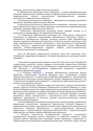 программы, дополнительные профессиональные программы;
4) образовательные организации высшего образования - основные общеобразовательные
программы, образовательные программы среднего профессионального образования, программы
профессионального обучения, дополнительные общеобразовательные программы,
дополнительные профессиональные программы;
5) организации дополнительного образования - образовательные программы дошкольного
образования, программы профессионального обучения;
6) организации дополнительного профессионального образования - программы подготовки
научно-педагогических кадров, программы ординатуры, дополнительные общеобразовательные
программы, программы профессионального обучения.
5. Наименование образовательной организации должно содержать указание на ее
организационно-правовую форму и тип образовательной организации.
6. В наименовании образовательной организации могут использоваться наименования,
указывающие на особенности осуществляемой образовательной деятельности (уровень и
направленность образовательных программ, интеграция различных видов образовательных
программ, содержание образовательной программы, специальные условия их реализации и (или)
особые образовательные потребности обучающихся), а также дополнительно осуществляемые
функции, связанные с предоставлением образования (содержание, лечение, реабилитация,
коррекция, психолого-педагогическая поддержка, интернат, научно-исследовательская,
технологическая деятельность и иные функции).
Статья 24. Московский государственный университет имени М.В. Ломоносова, Санкт-
Петербургский государственный университет. Категории образовательных организаций высшего
образования
1. Московский государственный университет имени М.В. Ломоносова, Санкт-Петербургский
государственный университет являются ведущими классическими университетами Российской
Федерации. Особенности правового статуса Московского государственного университета имени
М.В. Ломоносова и Санкт-Петербургского государственного университета определяются
специальным федеральным законом.
2. В Российской Федерации в отношении образовательных организаций высшего
образования Правительством Российской Федерации могут устанавливаться категории
"федеральный университет" и "национальный исследовательский университет". При установлении
образовательной организации высшего образования категории "федеральный университет" или
"национальный исследовательский университет" в наименование такой организации включается
указание на установленную категорию.
3. В целях обеспечения подготовки кадров для комплексного социально-экономического
развития субъектов Российской Федерации Правительством Российской Федерации от имени
Российской Федерации может быть создана образовательная организация высшего образования в
форме автономного учреждения, которой устанавливается категория "федеральный университет".
При создании федерального университета Правительство Российской Федерации учитывает
предложения органов законодательной и исполнительной власти субъектов Российской
Федерации, подготовленные на основании программ социально-экономического развития
субъектов Российской Федерации.
4. Развитие федеральных университетов осуществляется в рамках программ, разработанных
федеральными университетами, утвержденных Правительством Российской Федерации и
предусматривающих условия осуществления и критерии оценки эффективности образовательной
деятельности, интеграцию образовательной и научно-исследовательской деятельности,
модернизацию и совершенствование материально-технической базы и социально-культурной
инфраструктуры, интеграцию в мировое образовательное пространство.
5. Категория "национальный исследовательский университет" устанавливается
образовательной организации высшего образования по результатам конкурсного отбора
программ развития образовательных организаций высшего образования, направленных на
кадровое обеспечение приоритетных направлений развития науки, технологий, техники, отраслей
 