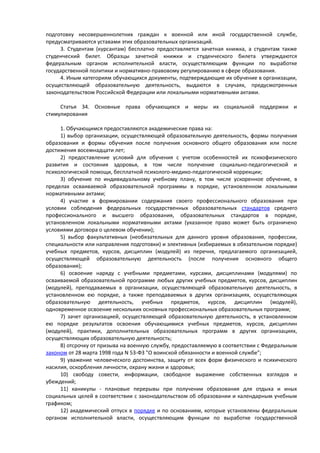 подготовку несовершеннолетних граждан к военной или иной государственной службе,
предусматриваются уставами этих образовательных организаций.
3. Студентам (курсантам) бесплатно предоставляется зачетная книжка, а студентам также
студенческий билет. Образцы зачетной книжки и студенческого билета утверждаются
федеральным органом исполнительной власти, осуществляющим функции по выработке
государственной политики и нормативно-правовому регулированию в сфере образования.
4. Иным категориям обучающихся документы, подтверждающие их обучение в организации,
осуществляющей образовательную деятельность, выдаются в случаях, предусмотренных
законодательством Российской Федерации или локальными нормативными актами.
Статья 34. Основные права обучающихся и меры их социальной поддержки и
стимулирования
1. Обучающимся предоставляются академические права на:
1) выбор организации, осуществляющей образовательную деятельность, формы получения
образования и формы обучения после получения основного общего образования или после
достижения восемнадцати лет;
2) предоставление условий для обучения с учетом особенностей их психофизического
развития и состояния здоровья, в том числе получение социально-педагогической и
психологической помощи, бесплатной психолого-медико-педагогической коррекции;
3) обучение по индивидуальному учебному плану, в том числе ускоренное обучение, в
пределах осваиваемой образовательной программы в порядке, установленном локальными
нормативными актами;
4) участие в формировании содержания своего профессионального образования при
условии соблюдения федеральных государственных образовательных стандартов среднего
профессионального и высшего образования, образовательных стандартов в порядке,
установленном локальными нормативными актами (указанное право может быть ограничено
условиями договора о целевом обучении);
5) выбор факультативных (необязательных для данного уровня образования, профессии,
специальности или направления подготовки) и элективных (избираемых в обязательном порядке)
учебных предметов, курсов, дисциплин (модулей) из перечня, предлагаемого организацией,
осуществляющей образовательную деятельность (после получения основного общего
образования);
6) освоение наряду с учебными предметами, курсами, дисциплинами (модулями) по
осваиваемой образовательной программе любых других учебных предметов, курсов, дисциплин
(модулей), преподаваемых в организации, осуществляющей образовательную деятельность, в
установленном ею порядке, а также преподаваемых в других организациях, осуществляющих
образовательную деятельность, учебных предметов, курсов, дисциплин (модулей),
одновременное освоение нескольких основных профессиональных образовательных программ;
7) зачет организацией, осуществляющей образовательную деятельность, в установленном
ею порядке результатов освоения обучающимися учебных предметов, курсов, дисциплин
(модулей), практики, дополнительных образовательных программ в других организациях,
осуществляющих образовательную деятельность;
8) отсрочку от призыва на военную службу, предоставляемую в соответствии с Федеральным
законом от 28 марта 1998 года N 53-ФЗ "О воинской обязанности и военной службе";
9) уважение человеческого достоинства, защиту от всех форм физического и психического
насилия, оскорбления личности, охрану жизни и здоровья;
10) свободу совести, информации, свободное выражение собственных взглядов и
убеждений;
11) каникулы - плановые перерывы при получении образования для отдыха и иных
социальных целей в соответствии с законодательством об образовании и календарным учебным
графиком;
12) академический отпуск в порядке и по основаниям, которые установлены федеральным
органом исполнительной власти, осуществляющим функции по выработке государственной
 