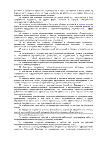 политики и нормативно-правовому регулированию в сфере образования, а также отпуск по
беременности и родам, отпуск по уходу за ребенком до достижения им возраста трех лет в
порядке, установленном федеральными законами;
13) перевод для получения образования по другой профессии, специальности и (или)
направлению подготовки, по другой форме обучения в порядке, установленном
законодательством об образовании;
14) переход с платного обучения на бесплатное обучение в случаях и в порядке, которые
предусмотрены федеральным органом исполнительной власти, осуществляющим функции по
выработке государственной политики и нормативно-правовому регулированию в сфере
образования;
15) перевод в другую образовательную организацию, реализующую образовательную
программу соответствующего уровня, в порядке, предусмотренном федеральным органом
исполнительной власти, осуществляющим функции по выработке государственной политики и
нормативно-правовому регулированию в сфере образования;
16) восстановление для получения образования в образовательной организации,
реализующей основные профессиональные образовательные программы, в порядке,
установленном законодательством об образовании;
17) участие в управлении образовательной организацией в порядке, установленном ее
уставом;
18) ознакомление со свидетельством о государственной регистрации, с уставом, с лицензией
на осуществление образовательной деятельности, со свидетельством о государственной
аккредитации, с учебной документацией, другими документами, регламентирующими
организацию и осуществление образовательной деятельности в образовательной организации;
19) обжалование актов образовательной организации в установленном законодательством
Российской Федерации порядке;
20) бесплатное пользование библиотечно-информационными ресурсами, учебной,
производственной, научной базой образовательной организации;
21) пользование в порядке, установленном локальными нормативными актами, лечебно-
оздоровительной инфраструктурой, объектами культуры и объектами спорта образовательной
организации;
22) развитие своих творческих способностей и интересов, включая участие в конкурсах,
олимпиадах, выставках, смотрах, физкультурных мероприятиях, спортивных мероприятиях, в том
числе в официальных спортивных соревнованиях, и других массовых мероприятиях;
23) участие в соответствии с законодательством Российской Федерации в научно-
исследовательской, научно-технической, экспериментальной и инновационной деятельности,
осуществляемой образовательной организацией, под руководством научно-педагогических
работников образовательных организаций высшего образования и (или) научных работников
научных организаций;
24) направление для обучения и проведения научных исследований по избранным темам,
прохождения стажировок, в том числе в рамках академического обмена, в другие
образовательные организации и научные организации, включая образовательные организации
высшего образования и научные организации иностранных государств;
25) опубликование своих работ в изданиях образовательной организации на бесплатной
основе;
26) поощрение за успехи в учебной, физкультурной, спортивной, общественной, научной,
научно-технической, творческой, экспериментальной и инновационной деятельности;
КонсультантПлюс: примечание.
По вопросу, касающемуся гарантий и компенсаций работникам, совмещающим работу с
получением образования, см. Главу 26 Трудового кодекса РФ.
27) совмещение получения образования с работой без ущерба для освоения
образовательной программы, выполнения индивидуального учебного плана;
28) получение информации от образовательной организации о положении в сфере занятости
населения Российской Федерации по осваиваемым ими профессиям, специальностям и
 