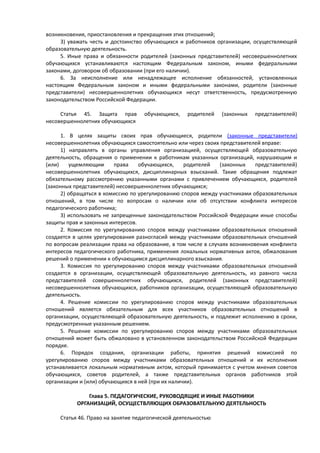возникновения, приостановления и прекращения этих отношений;
3) уважать честь и достоинство обучающихся и работников организации, осуществляющей
образовательную деятельность.
5. Иные права и обязанности родителей (законных представителей) несовершеннолетних
обучающихся устанавливаются настоящим Федеральным законом, иными федеральными
законами, договором об образовании (при его наличии).
6. За неисполнение или ненадлежащее исполнение обязанностей, установленных
настоящим Федеральным законом и иными федеральными законами, родители (законные
представители) несовершеннолетних обучающихся несут ответственность, предусмотренную
законодательством Российской Федерации.
Статья 45. Защита прав обучающихся, родителей (законных представителей)
несовершеннолетних обучающихся
1. В целях защиты своих прав обучающиеся, родители (законные представители)
несовершеннолетних обучающихся самостоятельно или через своих представителей вправе:
1) направлять в органы управления организацией, осуществляющей образовательную
деятельность, обращения о применении к работникам указанных организаций, нарушающим и
(или) ущемляющим права обучающихся, родителей (законных представителей)
несовершеннолетних обучающихся, дисциплинарных взысканий. Такие обращения подлежат
обязательному рассмотрению указанными органами с привлечением обучающихся, родителей
(законных представителей) несовершеннолетних обучающихся;
2) обращаться в комиссию по урегулированию споров между участниками образовательных
отношений, в том числе по вопросам о наличии или об отсутствии конфликта интересов
педагогического работника;
3) использовать не запрещенные законодательством Российской Федерации иные способы
защиты прав и законных интересов.
2. Комиссия по урегулированию споров между участниками образовательных отношений
создается в целях урегулирования разногласий между участниками образовательных отношений
по вопросам реализации права на образование, в том числе в случаях возникновения конфликта
интересов педагогического работника, применения локальных нормативных актов, обжалования
решений о применении к обучающимся дисциплинарного взыскания.
3. Комиссия по урегулированию споров между участниками образовательных отношений
создается в организации, осуществляющей образовательную деятельность, из равного числа
представителей совершеннолетних обучающихся, родителей (законных представителей)
несовершеннолетних обучающихся, работников организации, осуществляющей образовательную
деятельность.
4. Решение комиссии по урегулированию споров между участниками образовательных
отношений является обязательным для всех участников образовательных отношений в
организации, осуществляющей образовательную деятельность, и подлежит исполнению в сроки,
предусмотренные указанным решением.
5. Решение комиссии по урегулированию споров между участниками образовательных
отношений может быть обжаловано в установленном законодательством Российской Федерации
порядке.
6. Порядок создания, организации работы, принятия решений комиссией по
урегулированию споров между участниками образовательных отношений и их исполнения
устанавливается локальным нормативным актом, который принимается с учетом мнения советов
обучающихся, советов родителей, а также представительных органов работников этой
организации и (или) обучающихся в ней (при их наличии).
Глава 5. ПЕДАГОГИЧЕСКИЕ, РУКОВОДЯЩИЕ И ИНЫЕ РАБОТНИКИ
ОРГАНИЗАЦИЙ, ОСУЩЕСТВЛЯЮЩИХ ОБРАЗОВАТЕЛЬНУЮ ДЕЯТЕЛЬНОСТЬ
Статья 46. Право на занятие педагогической деятельностью
 