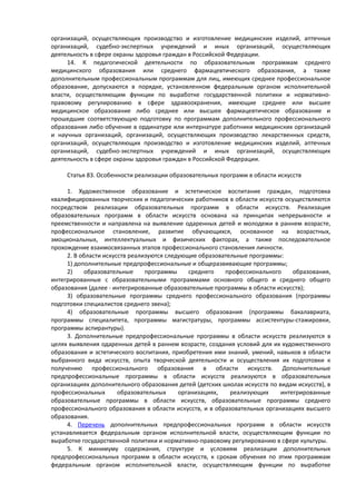 организаций, осуществляющих производство и изготовление медицинских изделий, аптечных
организаций, судебно-экспертных учреждений и иных организаций, осуществляющих
деятельность в сфере охраны здоровья граждан в Российской Федерации.
14. К педагогической деятельности по образовательным программам среднего
медицинского образования или среднего фармацевтического образования, а также
дополнительным профессиональным программам для лиц, имеющих среднее профессиональное
образование, допускаются в порядке, установленном федеральным органом исполнительной
власти, осуществляющим функции по выработке государственной политики и нормативно-
правовому регулированию в сфере здравоохранения, имеющие среднее или высшее
медицинское образование либо среднее или высшее фармацевтическое образование и
прошедшие соответствующую подготовку по программам дополнительного профессионального
образования либо обучение в ординатуре или интернатуре работники медицинских организаций
и научных организаций, организаций, осуществляющих производство лекарственных средств,
организаций, осуществляющих производство и изготовление медицинских изделий, аптечных
организаций, судебно-экспертных учреждений и иных организаций, осуществляющих
деятельность в сфере охраны здоровья граждан в Российской Федерации.
Статья 83. Особенности реализации образовательных программ в области искусств
1. Художественное образование и эстетическое воспитание граждан, подготовка
квалифицированных творческих и педагогических работников в области искусств осуществляются
посредством реализации образовательных программ в области искусств. Реализация
образовательных программ в области искусств основана на принципах непрерывности и
преемственности и направлена на выявление одаренных детей и молодежи в раннем возрасте,
профессиональное становление, развитие обучающихся, основанное на возрастных,
эмоциональных, интеллектуальных и физических факторах, а также последовательное
прохождение взаимосвязанных этапов профессионального становления личности.
2. В области искусств реализуются следующие образовательные программы:
1) дополнительные предпрофессиональные и общеразвивающие программы;
2) образовательные программы среднего профессионального образования,
интегрированные с образовательными программами основного общего и среднего общего
образования (далее - интегрированные образовательные программы в области искусств);
3) образовательные программы среднего профессионального образования (программы
подготовки специалистов среднего звена);
4) образовательные программы высшего образования (программы бакалавриата,
программы специалитета, программы магистратуры, программы ассистентуры-стажировки,
программы аспирантуры).
3. Дополнительные предпрофессиональные программы в области искусств реализуются в
целях выявления одаренных детей в раннем возрасте, создания условий для их художественного
образования и эстетического воспитания, приобретения ими знаний, умений, навыков в области
выбранного вида искусств, опыта творческой деятельности и осуществления их подготовки к
получению профессионального образования в области искусств. Дополнительные
предпрофессиональные программы в области искусств реализуются в образовательных
организациях дополнительного образования детей (детских школах искусств по видам искусств), в
профессиональных образовательных организациях, реализующих интегрированные
образовательные программы в области искусств, образовательные программы среднего
профессионального образования в области искусств, и в образовательных организациях высшего
образования.
4. Перечень дополнительных предпрофессиональных программ в области искусств
устанавливается федеральным органом исполнительной власти, осуществляющим функции по
выработке государственной политики и нормативно-правовому регулированию в сфере культуры.
5. К минимуму содержания, структуре и условиям реализации дополнительных
предпрофессиональных программ в области искусств, к срокам обучения по этим программам
федеральным органом исполнительной власти, осуществляющим функции по выработке
 